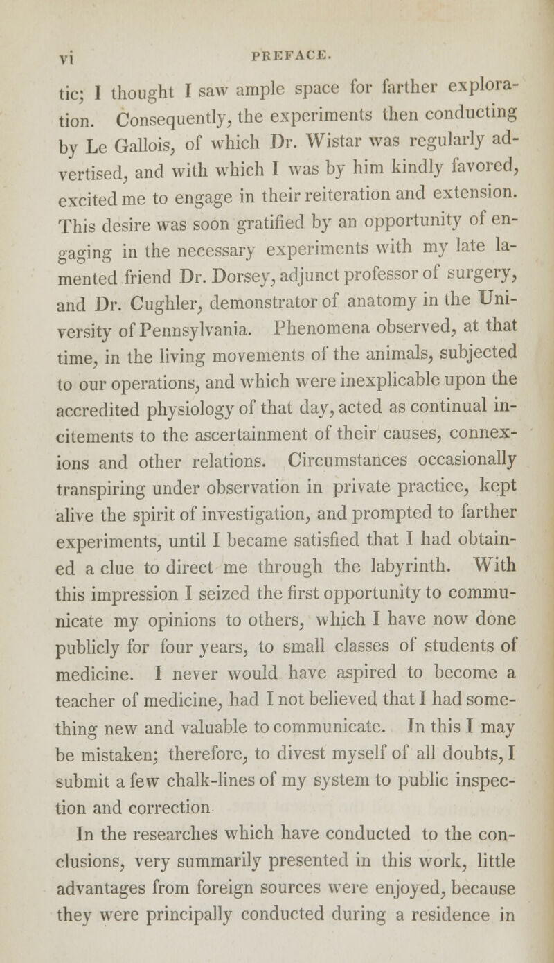 tic; I thought I saw ample space for farther explora- tion. Consequently, the experiments then conducting by Le Gallois, of which Dr. Wistar was regularly ad- vertised, and with which I was by him kindly favored, excited me to engage in their reiteration and extension. This desire was soon gratified by an opportunity of en- gaging in the necessary experiments with my late la- mented friend Dr. Dorsey, adjunct professor of surgery, and Dr. Cughler, demonstrator of anatomy in the Uni- versity of Pennsylvania. Phenomena observed, at that time, in the living movements of the animals, subjected to our operations, and which were inexplicable upon the accredited physiology of that day, acted as continual in- citements to the ascertainment of their causes, connex- ions and other relations. Circumstances occasionally transpiring under observation in private practice, kept alive the spirit of investigation, and prompted to farther experiments, until I became satisfied that I had obtain- ed a clue to direct me through the labyrinth. With this impression I seized the first opportunity to commu- nicate my opinions to others, which I have now done publicly for four years, to small classes of students of medicine. I never would have aspired to become a teacher of medicine, had I not believed that I had some- thing new and valuable to communicate. In this I may be mistaken; therefore, to divest myself of all doubts, I submit a few chalk-lines of my system to public inspec- tion and correction In the researches which have conducted to the con- clusions, very summarily presented in this work, little advantages from foreign sources were enjoyed, because they were principally conducted during a residence in