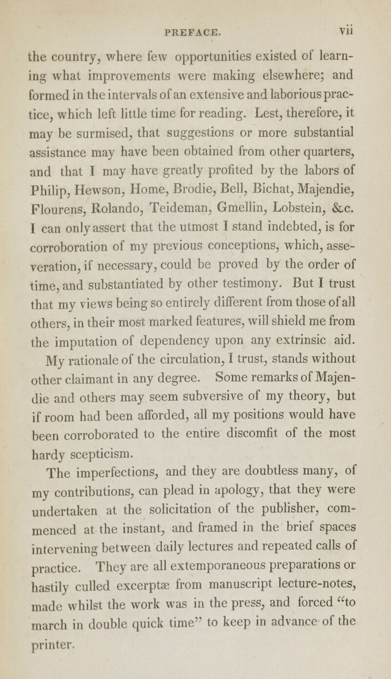 the country, where few opportunities existed of learn- ing what improvements were making elsewhere; and formed in the intervals of an extensive and laborious prac- tice, which left little time for reading. Lest, therefore, it may be surmised, that suggestions or more substantial assistance may have been obtained from other quarters, and that I may have greatly profited by the labors of Philip, Hewson, Home, Brodie, Bell, Bichat, Majendie, Flourens, Rolando, Teideman, Gmellin, Lobstein, &,c. I can only assert that the utmost I stand indebted, is for corroboration of my previous conceptions, which, asse- veration, if necessary, could be proved by the order of time, and substantiated by other testimony. But I trust that my views being so entirely different from those of all others, in their most marked features, will shield me from the imputation of dependency upon any extrinsic aid. My rationale of the circulation, I trust, stands without other claimant in any degree. Some remarks of Majen- die and others may seem subversive of my theory, but if room had been afforded, all my positions would have been corroborated to the entire discomfit of the most hardy scepticism. The imperfections, and they are doubtless many, of my contributions, can plead in apology, that they were undertaken at the solicitation of the publisher, com- menced at the instant, and framed in the brief spaces intervening between daily lectures and repeated calls of practice. They are all extemporaneous preparations or hastily culled excerptae from manuscript lecture-notes, made whilst the work was in the press, and forced to march in double quick time to keep in advance of the printer.