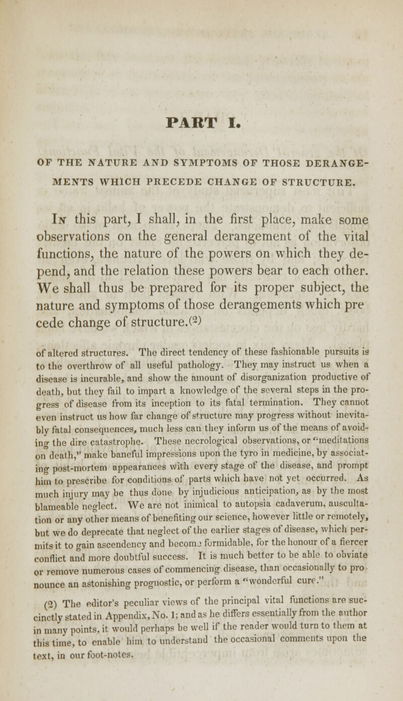 PART I. OF THE NATURE AND SYMPTOMS OF THOSE DERANGE- MENTS WHICH PRECEDE CHANGE OF STRUCTURE. In this part, I shall, in the first place, make some observations on the general derangement of the vital functions, the nature of the powers on which they de- pend, and the relation these powers bear to each other. We shall thus be prepared for its proper subject, the nature and symptoms of those derangements which pre cede change of structure.^) of altered structures. The direct tendency of these fashionable pursuits is to the overthrow of all useful pathology. They may instruct us when a disease is incurable, and show the amount of disorganization productive of death, but they fail to impart a knowledge of the several steps in the pro- gress of disease from its inception to its fatal termination. They cannot even instruct us how far change of structure may progress without inevita- bly fatal consequences, much less can they inform us of the means of avoid- ing the dire catastrophe. These necrological observations, or ''meditations on death, make baneful impressions upon the tyro in medicine,by associat- ing post-mortem appearances with every stage of the disease, and prompt him to prescribe for conditions of parts which have not yet occurred. As much injury may be thus done by injudicious anticipation, as by the most blameable neglect. We are not inimical to autopsia cadaverum, ausculta- tion or any other means of benefiting our science, however little or remotely, but we do deprecate that neglect of the earlier stages of disease, which per- mits it to gain ascendency and becomj formidable, for the honour of a fiercer conflict and more doubtful success. It is much better to be able to obviate or remove numerous cases of commencing disease, than occasionally to pro nounce an astonishing prognostic, or perform a wonderful cure. (2) The editor's peculiar views of the principal vital functions are sue- cinc'tly stated in Appendix, No. 1; and as he differs essentially from the author in many points, it would perhaps be well if the reader would turn to them at this time, to enable him to understand the occasional comments upon the text, in our foot-notes.