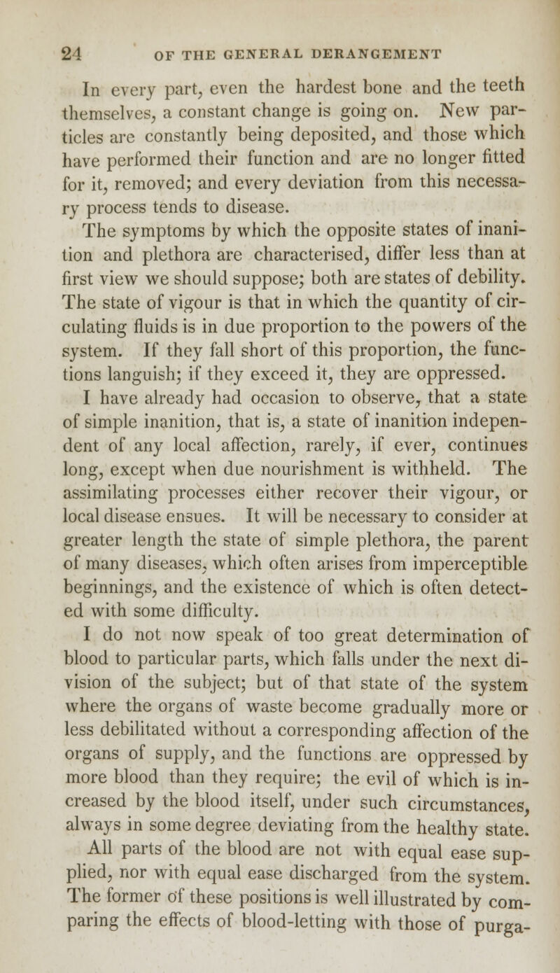 In every part, even the hardest bone and the teeth themselves, a constant change is going on. New par- ticles are constantly being deposited, and those which have performed their function and are no longer fitted for it, removed; and every deviation from this necessa- ry process tends to disease. The symptoms by which the opposite states of inani- tion and plethora are characterised, differ less than at first view we should suppose; both are states of debility. The state of vigour is that in which the quantity of cir- culating fluids is in due proportion to the powers of the system. If they fall short of this proportion, the func- tions languish; if they exceed it, they are oppressed. I have already had occasion to observe, that a state of simple inanition, that is, a state of inanition indepen- dent of any local affection, rarely, if ever, continues long, except when due nourishment is withheld. The assimilating processes either recover their vigour, or local disease ensues. It will be necessary to consider at greater length the state of simple plethora, the parent of many diseases, which often arises from imperceptible beginnings, and the existence of which is often detect- ed with some difficulty. I do not now speak of too great determination of blood to particular parts, which falls under the next di- vision of the subject; but of that state of the system where the organs of waste become gradually more or less debilitated without a corresponding affection of the organs of supply, and the functions are oppressed by more blood than they require; the evil of which is in- creased by the blood itself, under such circumstances always in some degree deviating from the healthy state. All parts of the blood are not with equal ease sup- plied, nor with equal ease discharged from the system. The former of these positions is well illustrated by com- paring the effects of blood-letting with those of purga-