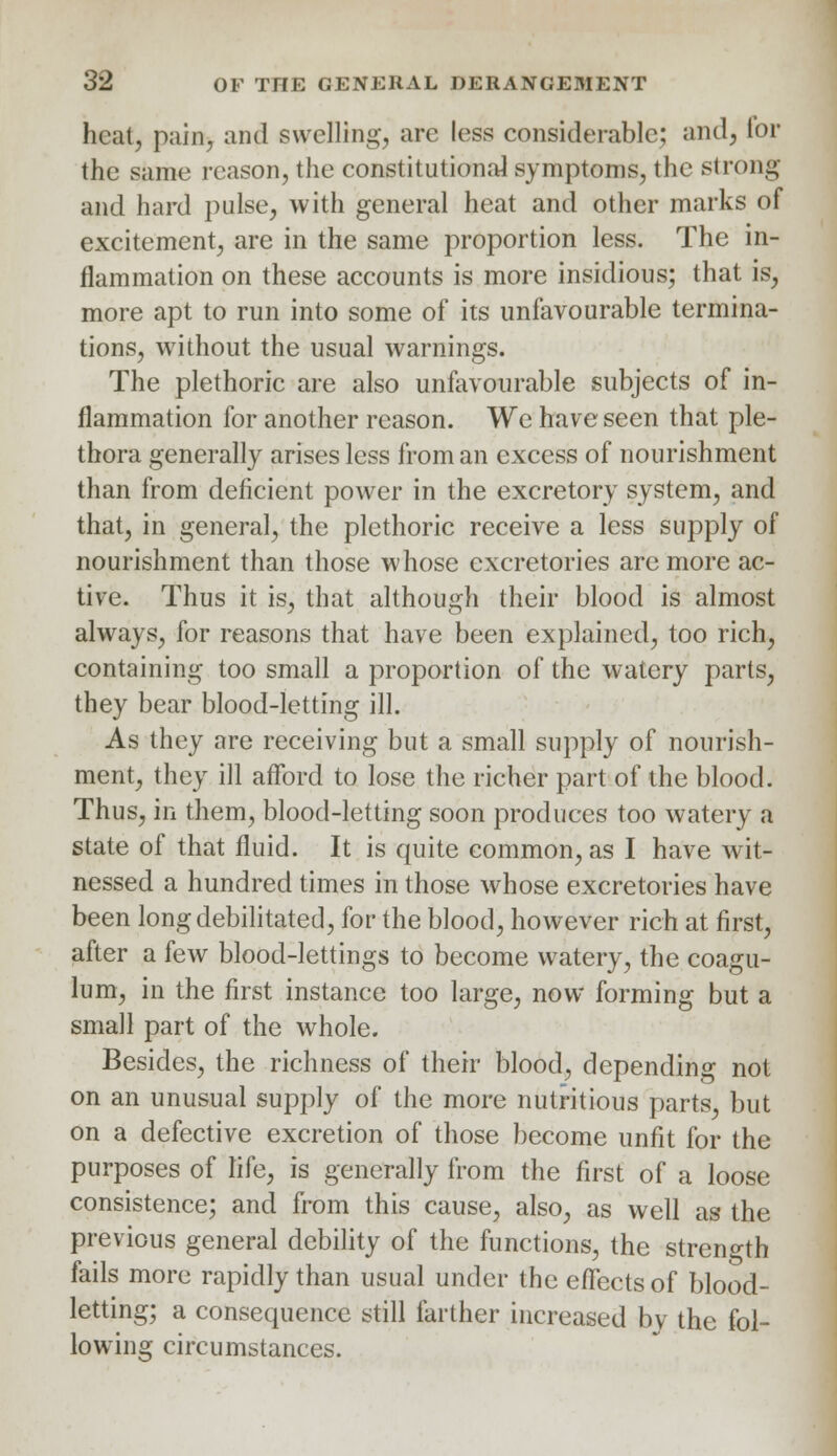 heal, pain, and swelling, are less considerable; and, tor the same reason, the constitutional symptoms, tin- strong and hard pulse, with general heat and other marks of excitement, are in the same proportion less. The in- flammation on these accounts is more insidious; that is, more apt to run into some of its unfavourable termina- tions, without the usual warnings. The plethoric are also unfavourable subjects of in- flammation for another reason. We have seen that ple- thora generally arises less from an excess of nourishment than from deficient power in the excretory system, and that, in general, the plethoric receive a less supply of nourishment than those whose excretories are more ac- tive. Thus it is, that although their blood is almost always, for reasons that have been explained, too rich, containing too small a proportion of the watery parts, they bear blood-letting ill. As they are receiving but a small supply of nourish- ment, they ill afford to lose the richer part of the blood. Thus, in them, blood-letting soon produces too watery a state of that fluid. It is quite common, as I have wit- nessed a hundred times in those whose excretories have been long debilitated, for the blood, however rich at first, after a few blood-lettings to become watery, the coagu- lum, in the first instance too large, now forming but a small part of the whole. Besides, the richness of their blood, depending not on an unusual supply of the more nutritious parts, but on a defective excretion of those become unfit for the purposes of life, is generally from the first of a loose consistence; and from this cause, also, as well as the previous general debility of the functions, the strength fails more rapidly than usual under the effects of blood- letting; a consequence still farther increased bv the fol- lowing circumstances.