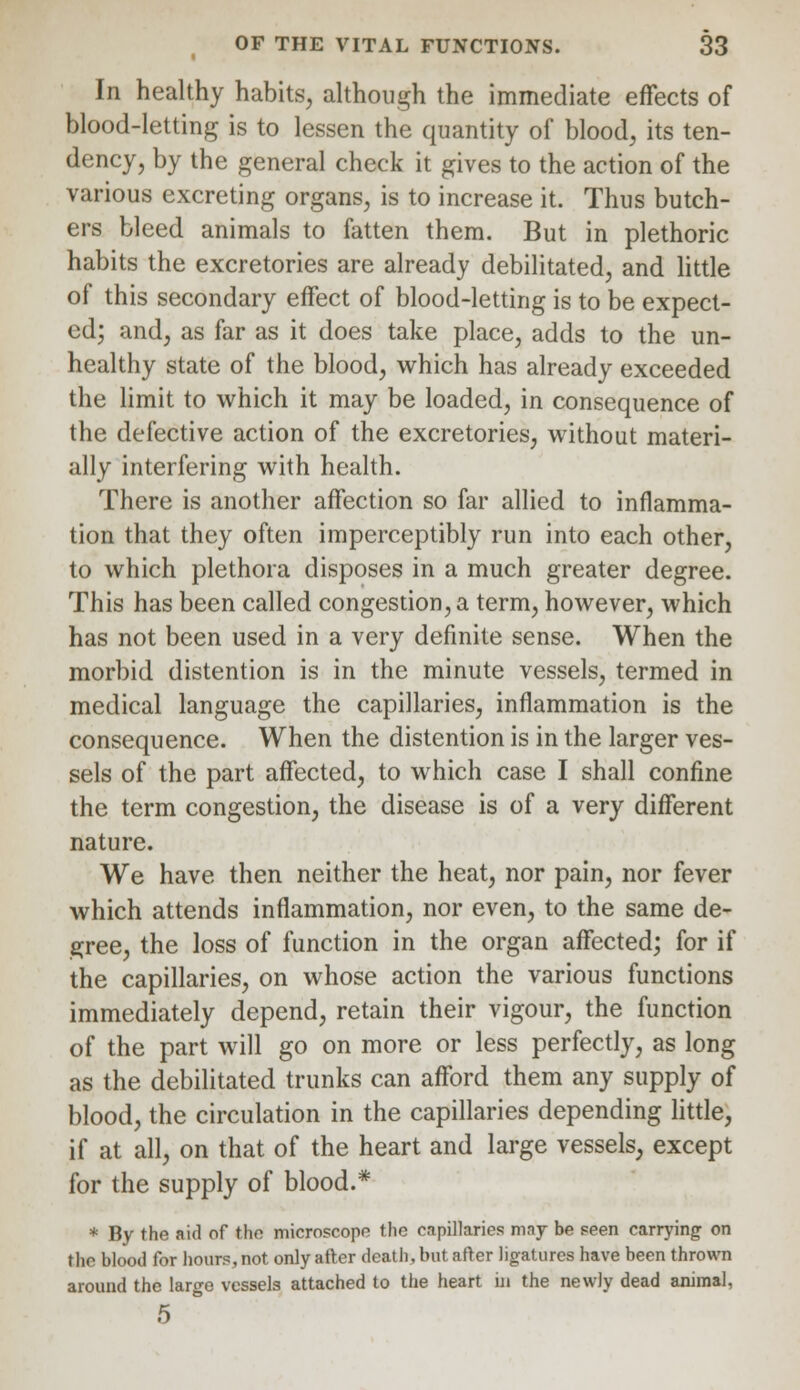 In healthy habits, although the immediate effects of blood-letting is to lessen the quantity of blood, its ten- dency, by the general check it gives to the action of the various excreting organs, is to increase it. Thus butch- ers bleed animals to fatten them. But in plethoric habits the excretories are already debilitated, and little of this secondary effect of blood-letting is to be expect- ed; and, as far as it does take place, adds to the un- healthy state of the blood, which has already exceeded the limit to which it may be loaded, in consequence of the defective action of the excretories, without materi- ally interfering with health. There is another affection so far allied to inflamma- tion that they often imperceptibly run into each other, to which plethora disposes in a much greater degree. This has been called congestion, a term, however, which has not been used in a very definite sense. When the morbid distention is in the minute vessels, termed in medical language the capillaries, inflammation is the consequence. When the distention is in the larger ves- sels of the part affected, to which case I shall confine the term congestion, the disease is of a very different nature. We have then neither the heat, nor pain, nor fever which attends inflammation, nor even, to the same de- gree, the loss of function in the organ affected; for if the capillaries, on whose action the various functions immediately depend, retain their vigour, the function of the part will go on more or less perfectly, as long as the debilitated trunks can afford them any supply of blood, the circulation in the capillaries depending little, if at all, on that of the heart and large vessels, except for the supply of blood.* * By the aid of the microscope the enpillarics mny be seen carrying on the blood for hours, not only after death, but after ligatures have been thrown around the large vessels attached to the heart in the newly dead animal, 5