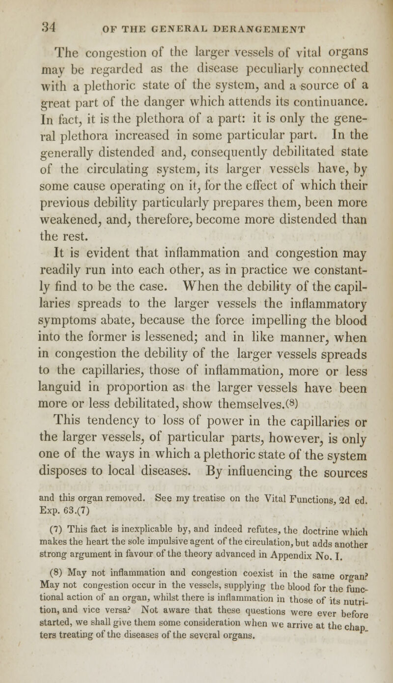The congestion of the larger vessels of vital organs may be regarded as the disease peculiarly connected with a plethoric state of the system, and a source of a great part of the danger which attends its continuance. In fact, it is the plethora of a part: it is only the gene- ral plethora increased in some particular part. In the generally distended and, consequently debilitated state of the circulating system, its larger vessels have, by some cause operating on it, for the effect of which their previous debility particularly prepares them, been more weakened, and, therefore, become more distended than the rest. It is evident that inflammation and congestion may readily run into each other, as in practice we constant- ly find to be the case. When the debility of the capil- laries spreads to the larger vessels the inflammatory symptoms abate, because the force impelling the blood into the former is lessened; and in like manner, when in congestion the debility of the larger vessels spreads to the capillaries, those of inflammation, more or less languid in proportion as the larger vessels have been more or less debilitated, show themselves/8) This tendency to loss of power in the capillaries or the larger vessels, of particular parts, however, is only one of the ways in which a plethoric state of the system disposes to local diseases. By influencing the sources and this organ removed. See my treatise on the Vital Functions, 2d ed. Exp. 63.(7) (7) This fact is inexplicable by, and indeed refutes, the doctrine which makes the heart the sole impulsive agent of the circulation, but adds another strong argument in favour of the theory advanced in Appendix No. I. (8) May not inflammation and congestion coexist in the same organ? May not congestion occur in the vessels, supplying the blood for the func- tional action of an organ, whilst there is inflammation in those of its nutri- tion, and vice versa? Not aware that these questions were ever before started, we shall give them some consideration when we arrive at the cha ters treating of the diseases of the several organs.