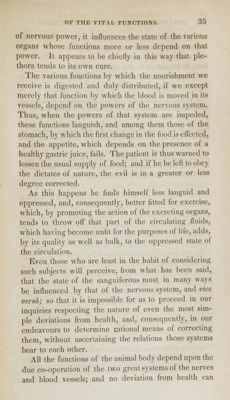 of nervous power, it influences the state of the various organs whose functions more or less depend on that power. It appears to be chiefly in this way that ple- thora tends to its own cure. The various functions by which the nourishment we receive is digested and duly distributed, if we except merely that function by which the blood is moved in its vessels, depend on the powers of the nervous system. Thus, when the powers of that system are impeded, these functions languish, and among them those of the stomach, by which the first change in the food is effected, and the appetite, which depends on the presence of a healthy gastric juice, fails. The patient is thus warned to lessen the usual supply of food; and if he be left to obey the dictates of nature, the evil is in a greater or less degree corrected. As this happens he finds himself less languid and oppressed, and, consequently, better fitted for exercise, which, by promoting the action of the excreting organs, tends to throw off that part of the circulating fluids, which having become unfit for the purposes of life, adds, by its quality as well as bulk, to the oppressed state of the circulation. Even those who are least in the habit of considering such subjects will perceive, from what has been said, that the state of the sanguiferous must in many ways be influenced by that of the nervous system, and vice versa; so that it is impossible for us to proceed in our inquiries respecting the nature of even the most sim- ple deviations from health, and, consequently, in our endeavours to determine rational means of correcting them, without ascertaining the relations those systems bear to each other. All the functions of the animal body depend upon the due co-operation of the two great systems of the nerves and blood vessels; and no deviation from health can