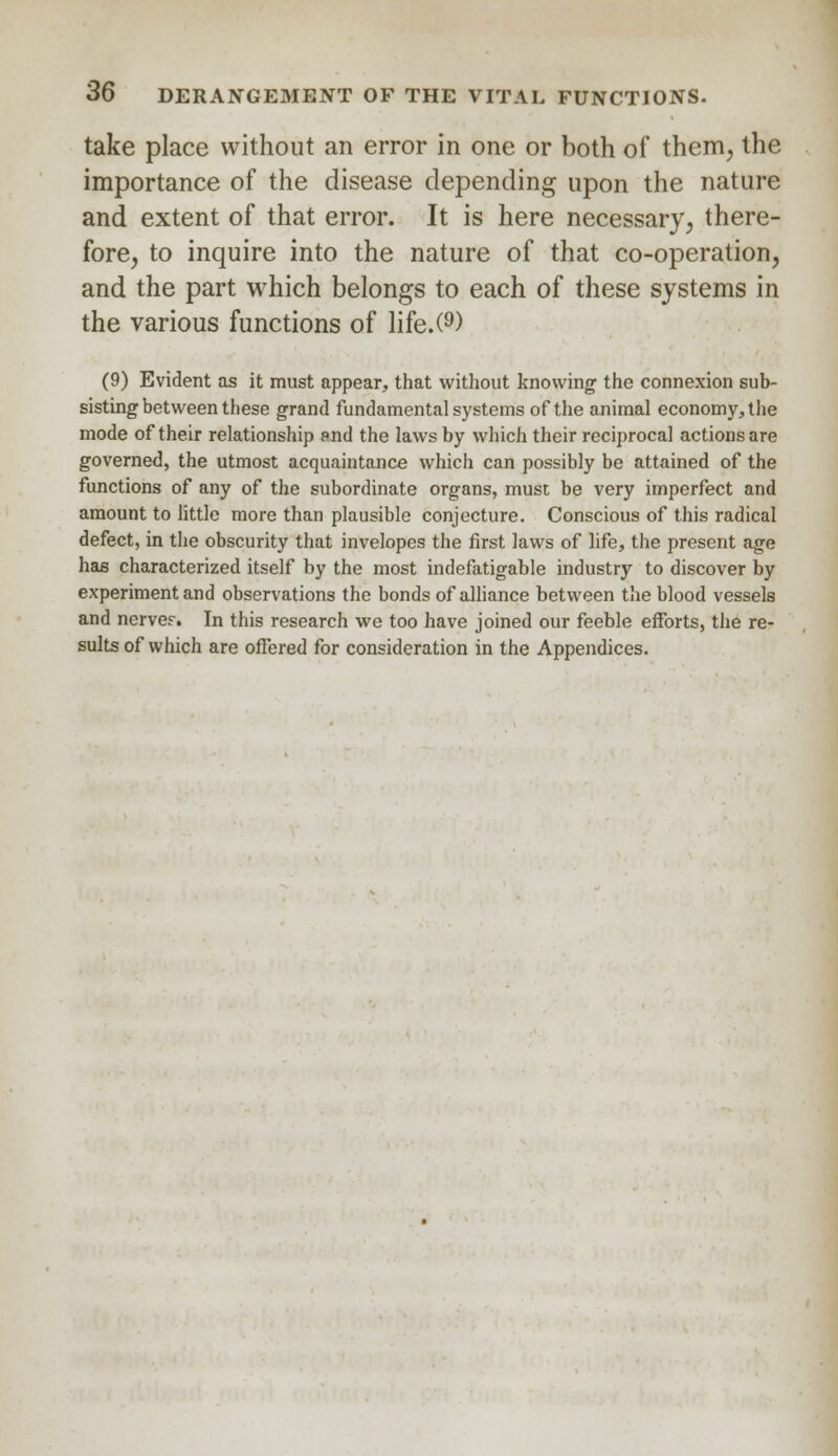 take place without an error in one or both of them, the importance of the disease depending upon the nature and extent of that error. It is here necessary, there- fore, to inquire into the nature of that co-operation, and the part which belongs to each of these systems in the various functions of life.(9) (9) Evident as it must appear, that without knowing the connexion sub- sisting between these grand fundamental systems of the animal economy, the mode of their relationship and the laws by which their reciprocal actions are governed, the utmost acquaintance which can possibly be attained of the functions of any of the subordinate organs, must be very imperfect and amount to little more than plausible conjecture. Conscious of this radical defect, in the obscurity that invelopes the first laws of life, the present age has characterized itself by the most indefatigable industry to discover by experiment and observations the bonds of alliance between the blood vessels and nerver. In this research we too have joined our feeble efforts, the re- sults of which are offered for consideration in the Appendices.