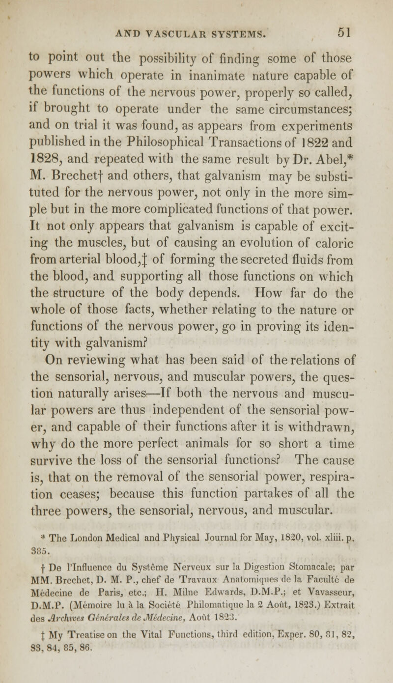 to point out the possibility of finding some of those powers which operate in inanimate nature capable of the functions of the nervous power, properly so called, if brought to operate under the same circumstances; and on trial it was found, as appears from experiments published in the Philosophical Transactions of 1822 and 1828, and repeated with the same result by Dr. Abel,* M. Brechetf and others, that galvanism may be substi- tuted for the nervous power, not only in the more sim- ple but in the more complicated functions of that power. It not only appears that galvanism is capable of excit- ing the muscles, but of causing an evolution of caloric from arterial blood,} of forming the secreted fluids from the blood, and supporting all those functions on which the structure of the body depends. How far do the whole of those facts, whether relating to the nature or functions of the nervous power, go in proving its iden- tity with galvanism? On reviewing what has been said of the relations of the sensorial, nervous, and muscular powers, the ques- tion naturally arises—If both the nervous and muscu- lar powers are thus independent of the sensorial pow- er, and capable of their functions after it is withdrawn, why do the more perfect animals for so short a time survive the loss of the sensorial functions? The cause is, that on the removal of the sensorial power, respira- tion ceases; because this function partakes of all the three powers, the sensorial, nervous, and muscular. * The London Medical and Physical Journal for May, 1820, vol. xliii. p. 385. f De l'lnflucnce du Systeme Nerveux sur la Digestion Stomacale; par MM. Brechct, D. M. P., chef de Travaux Anatomiques de la Faculte de Mrderine de Paris, etc.; H. Milne Edwards, D.M.P.; et Vavasseur, D.M.P. (Memoire hi a la Societe Philomatique la 2 Aoiit, 1823.) Extrait des Archives QinSraleideMidedne, Aout 1823. \ My Treatise on the Vital Functions, third edition, Exper. 80, 81, 82, S3, 84, 85, 86.