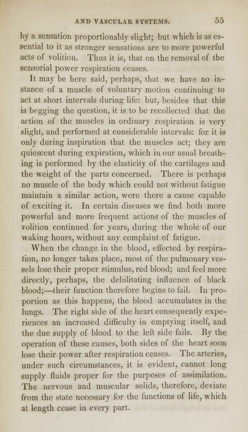 by a sensation proportionally slight; but which is as es- sential to it as stronger sensations are to more powerful acts of volition. Thus it is, that on the removal of the sensorial power respiration ceases. It may be here said, perhaps, that we have no in- stance of a muscle of voluntary motion continuing to act at short intervals during life: but, besides that this is begging the question, it is to be recollected that the action of the muscles in ordinary respiration is very slight, and performed at considerable intervals: for it is only during inspiration that the muscles act; they are quiescent during expiration, which in our usual breath- ing is performed by the elasticity of the cartilages and the weight of the parts concerned. There is perhaps no muscle of the body which could not without fatigue maintain a similar action, were there a cause capable of exciting it. In certain diseases we find both more powerful and more frequent actions of the muscles of volition continued for years, during the whole of our waking hours, without any complaint of fatigue. When the change in the blood, effected by respira- tion, no longer takes place, most of the pulmonary ves- sels lose their proper stimulus, red blood; and feel more directly, perhaps, the debilitating influence of black blood;—their function therefore begins to fail. In pro- portion as this happens, the blood accumulates in the lungs. The right side of the heart consequently expe- riences an increased difficulty in emptying itself, and the due supply of blood to the left side fails. By the operation of these causes, both sides of the heart soon lose their power after respiration ceases. The arteries, under such circumstances, it is evident, cannot long supply fluids proper for the purposes of assimilation. The nervous and muscular solids, therefore, deviate from the state necessary for the functions of life, which at length cease in every part.