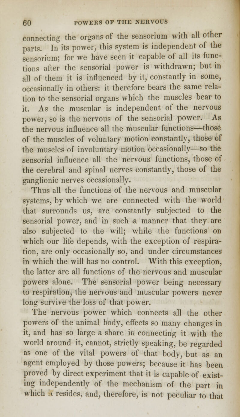 connecting the organs of the sensorium with all other parts. In its power, this system is independent of the sensorium; for we have seen it capable of all its func- tions after the sensorial power is withdrawn; but in all of them it is influenced by it, constantly in some, occasionally in others: it therefore bears the same rela- tion to the sensorial organs which the muscles bear to it. As the muscular is independent of the nervous power, so is the nervous of the sensorial power. As the nervous influence all the muscular functions—those of the muscles of voluntary motion constantly, those of the muscles of involuntary motion occasionally—so the sensorial influence all the nervous functions, those of the cerebral and spinal nerves constantly, those of the ganglionic nerves occasionally. Thus all the functions of the nervous and muscular systems, by which we are connected with the world that surrounds us, are constantly subjected to the sensorial power, and in such a manner that they are also subjected to the will; while the functions on which our life depends, with the exception of respira- tion, are only occasionally so, and under circumstances in which the will has no control. With this exception, the latter are all functions of the nervous and muscular powers alone. The sensorial power being necessary to respiration, the nervous and muscular powers never long survive the loss of that power. The nervous power which connects all the other powers of the animal body, effects so many changes in it, and has so large a share in connecting it with the world around it, cannot, strictly speaking, be regarded as one of the vital powers of that body, but as an agent employed by those powers; because it has been proved by direct experiment that it is capable of exist- ing independently of the mechanism of the part in which t resides, and, therefore, is not peculiar to that