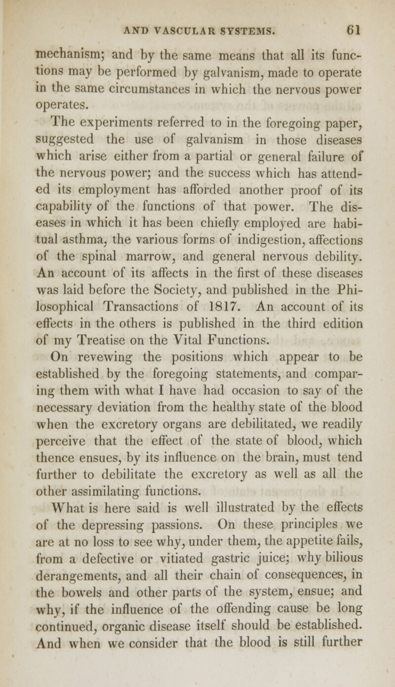 mechanism; and by the same means that all its func- tions may be performed by galvanism, made to operate in the same circumstances in which the nervous power operates. The experiments referred to in the foregoing paper, suggested the use of galvanism in those diseases which arise either from a partial or general failure of the nervous power; and the success which has attend- ed its employment has afforded another proof of its capability of the functions of that power. The dis- eases in which it has been chiefly employed are habi- tual asthma, the various forms of indigestion, affections of the spinal marrow, and general nervous debility. An account of its affects in the first of these diseases was laid before the Society, and published in the Phi- losophical Transactions of 1817. An account of its effects in the others is published in the third edition of my Treatise on the Vital Functions. On revewing the positions which appear to be established by the foregoing statements, and compar- ing them with what I have had occasion to say of the necessary deviation from the healthy state of the blood when the excretory organs are debilitated, we readily perceive that the effect of the state of blood, which thence ensues, by its influence on the brain, must tend further to debilitate the excretory as well as all the other assimilating functions. What is here said is well illustrated by the effects of the depressing passions. On these principles we are at no loss to see why, under them, the appetite fails, from a defective or vitiated gastric juice; why bilious derangements, and all their chain of consequences, in the bowels and other parts of the system, ensue; and why, if the influence of the offending cause be long continued, organic disease itself should be established. And when we consider that the blood is still further