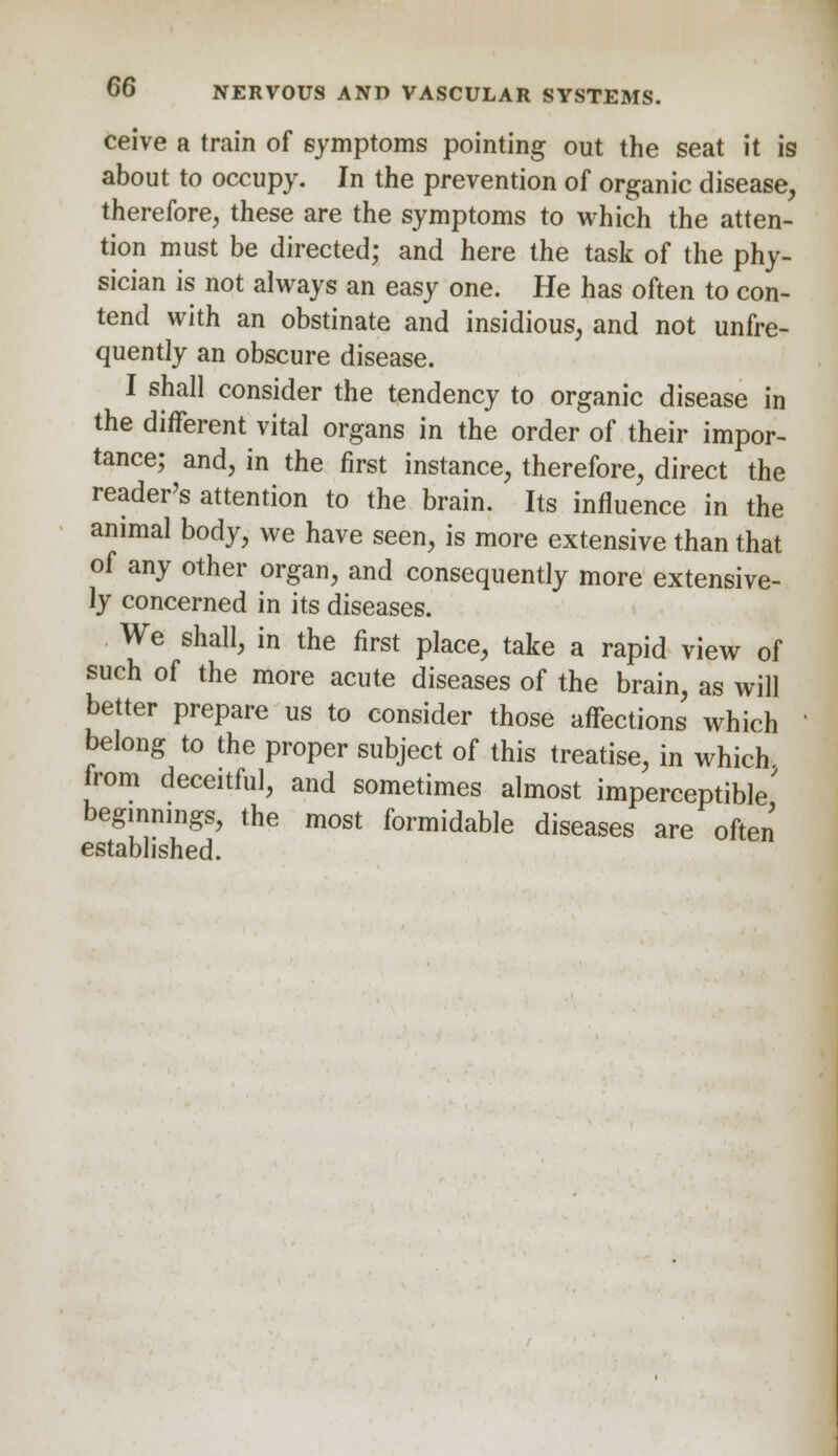 ceive a train of symptoms pointing out the seat it is about to occupy. In the prevention of organic disease, therefore, these are the symptoms to which the atten- tion must be directed; and here the task of the phy- sician is not always an easy one. He has often to con- tend with an obstinate and insidious, and not unfre- quently an obscure disease. I shall consider the tendency to organic disease in the different vital organs in the order of their impor- tance; and, in the first instance, therefore, direct the reader's attention to the brain. Its influence in the animal body, we have seen, is more extensive than that of any other organ, and consequently more extensive- ly concerned in its diseases. We shall, in the first place, take a rapid view of such of the more acute diseases of the brain, as will better prepare us to consider those affections which belong to the proper subject of this treatise, in which from deceitful, and sometimes almost imperceptible' beginnings, the most formidable diseases are often established.