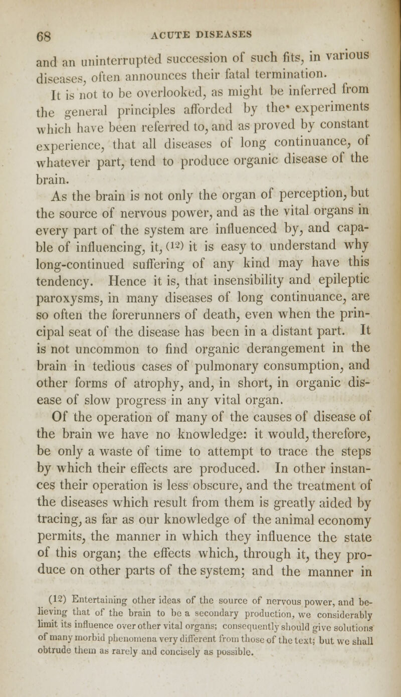 and an uninterrupted succession of such fits, in various diseases often announces their fatal termination. It is not to be overlooked, as might be inferred from the general principles afforded by the' experiments which have been referred to, and as proved by constant experience, that all diseases of long continuance, of whatever part, tend to produce organic disease of the brain. As the brain is not only the organ of perception, but the source of nervous power, and as the vital organs in every part of the system are influenced by, and capa- ble of influencing, it, (12) it is easy to understand why long-continued suffering of any kind may have this tendency. Hence it is, that insensibility and epileptic paroxysms, in many diseases of long continuance, are so often the forerunners of death, even when the prin- cipal seat of the disease has been in a distant part. It is not uncommon to find organic derangement in the brain in tedious cases of pulmonary consumption, and other forms of atrophy, and, in short, in organic dis- ease of slow progress in any vital organ. Of the operation of many of the causes of disease of the brain we have no knowledge: it would, therefore, be only a waste of time to attempt to trace the steps by which their effects are produced. In other instan- ces their operation is less obscure, and the treatment of the diseases which result from them is greatly aided by tracing, as far as our knowledge of the animal economy permits, the manner in which they influence the state of this organ; the effects which, through it, they pro- duce on other parts of the system; and the manner in (12) Entertaining other ideas of the source of nervous power, and be- lieving that of the brain to be a secondary production, we considerably limit its influence over other vital organs; consequently should give solutions of many morbid phenomena very different from those of the text; but we shall obtrude them as rarely and concisely as possible.