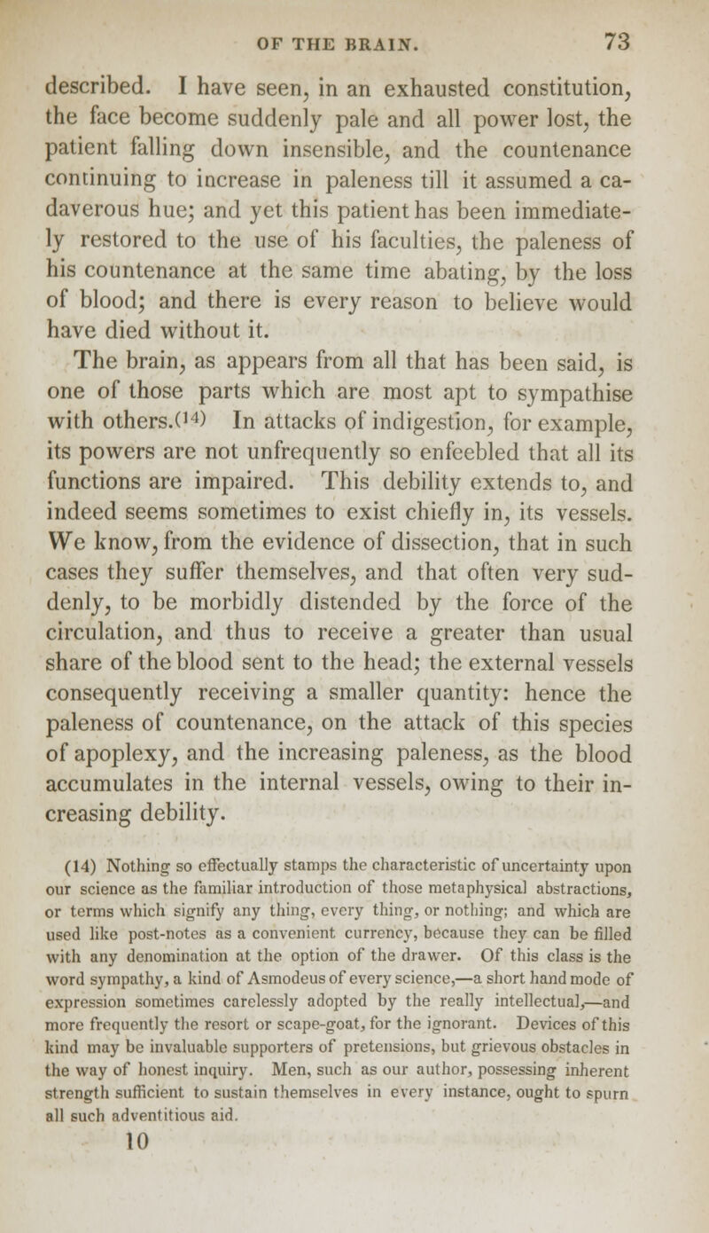 described. I have seen, in an exhausted constitution, the face become suddenly pale and all power lost, the patient falling down insensible, and the countenance continuing to increase in paleness till it assumed a ca- daverous hue; and yet this patient has been immediate- ly restored to the use of his faculties, the paleness of his countenance at the same time abating, by the loss of blood; and there is every reason to believe would have died without it. The brain, as appears from all that has been said, is one of those parts which are most apt to sympathise with others.O4) In attacks of indigestion, for example, its powers are not unfrequently so enfeebled that all its functions are impaired. This debility extends to, and indeed seems sometimes to exist chiefly in, its vessels. We know, from the evidence of dissection, that in such cases they suffer themselves, and that often very sud- denly, to be morbidly distended by the force of the circulation, and thus to receive a greater than usual share of the blood sent to the head; the external vessels consequently receiving a smaller quantity: hence the paleness of countenance, on the attack of this species of apoplexy, and the increasing paleness, as the blood accumulates in the internal vessels, owing to their in- creasing debility. (14) Nothing so effectually stamps the characteristic of uncertainty upon our science as the familiar introduction of those metaphysical abstractions, or terms which signify any thing, every thing, or nothing; and which are used like post-notes as a convenient currency, because they can be rilled with any denomination at the option of the drawer. Of this class is the word sympathy, a kind of Asmodeus of every science,—a short hand mode of expression sometimes carelessly adopted by the really intellectual,—and more frequently the resort or scape-goat, for the ignorant. Devices of this kind may be invaluable supporters of pretensions, but grievous obstacles in the way of honest inquiry. Men, such as our author, possessing inherent strength sufficient to sustain themselves in every instance, ought to spurn all such adventitious aid. 10