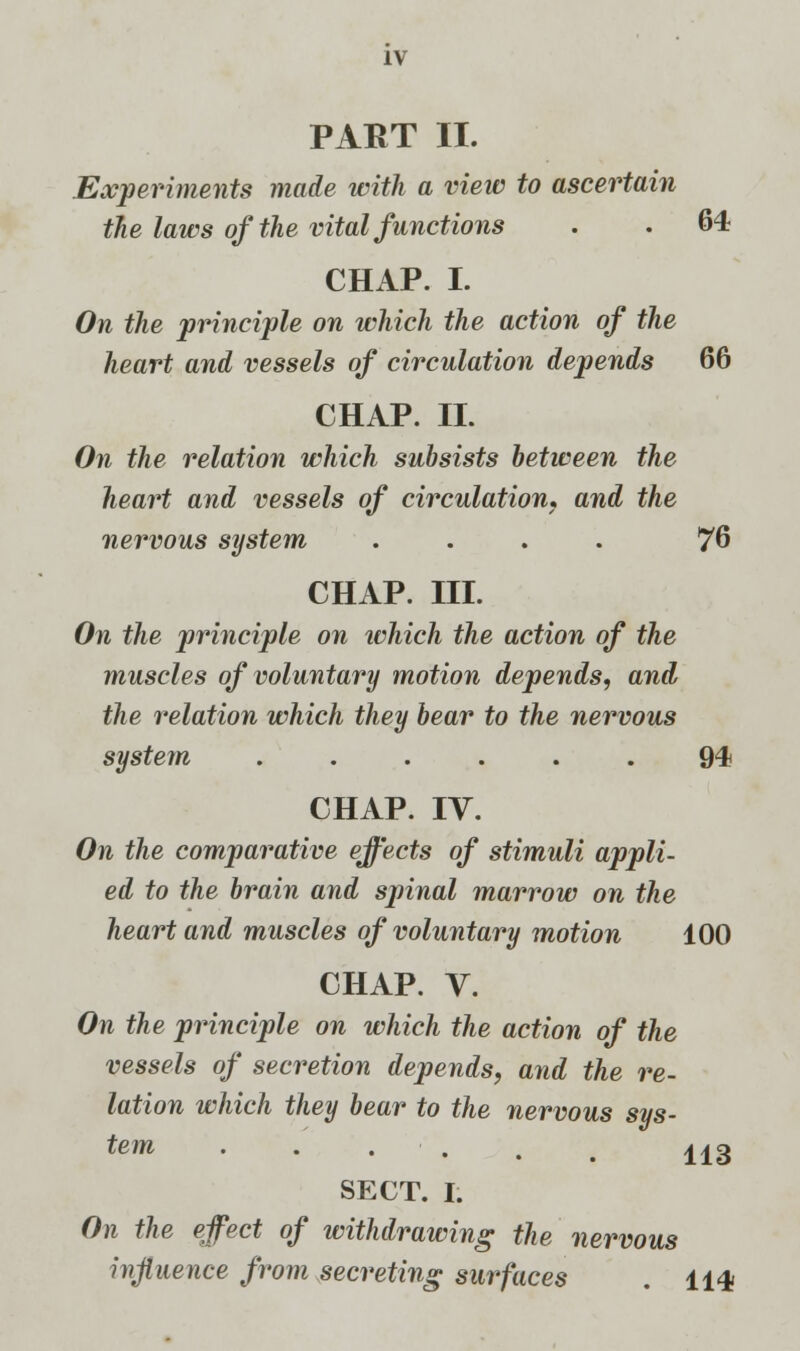 PART II. Experiments made with a view to ascertain the laws of the vital functions . . 64 CHAP. I. On the principle on which the action of the heart and vessels of circulation depends 66 CHAP. II. On the relation which subsists between the heart and vessels of circulation, and the nervous system .... 76 CHAP. III. On the principle on which the action of the muscles of voluntary motion depends, and the relation which they bear to the nervous system ...... 94 CHAP. IV. On the comparative effects of stimuli appli- ed to the brain and spinal marrow on the heart and muscles of voluntary motion 100 CHAP. V. On the principle on which the action of the vessels of secretion depends, and the re- lation which they bear to the nervous sys- tem ...... 113 SECT. I. On the effect of withdrawing the nervous influence from secreting surfaces . 114