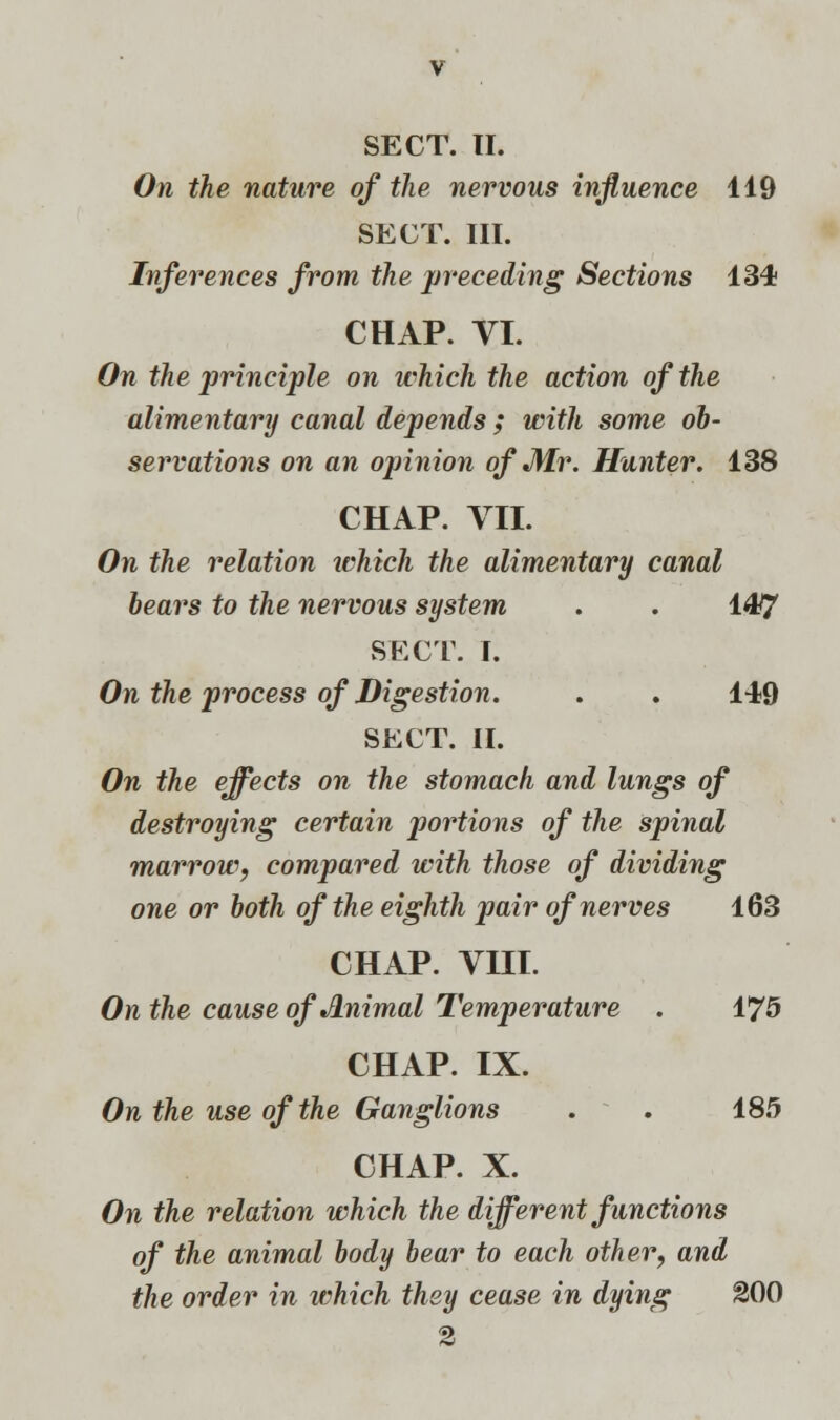 SECT. II. On the nature of the nervous influence 119 SECT. III. Inferences from the preceding Sections 134 CHAP. VI. On the principle on which the action of the alimentary canal depends; with some ob- servations on an opinion of Mr. Hunter. 138 CHAP. VII. On the relation ivhich the alimentary canal bears to the nervous system . . 147 SECT. I. On the process of Digestion. . . 149 SECT. II. On the effects on the stomach and lungs of destroying certain portions of the spinal marrow, compared with those of dividing one or both of the eighth pair of nerves 163 CHAP. VIII. On the cause ofJLnimal Temperature . 175 CHAP. IX. On the use of the Ganglions . . 185 CHAP. X. On the relation which the different functions of the animal body bear to each other, and the order in which they cease in dying 200 2