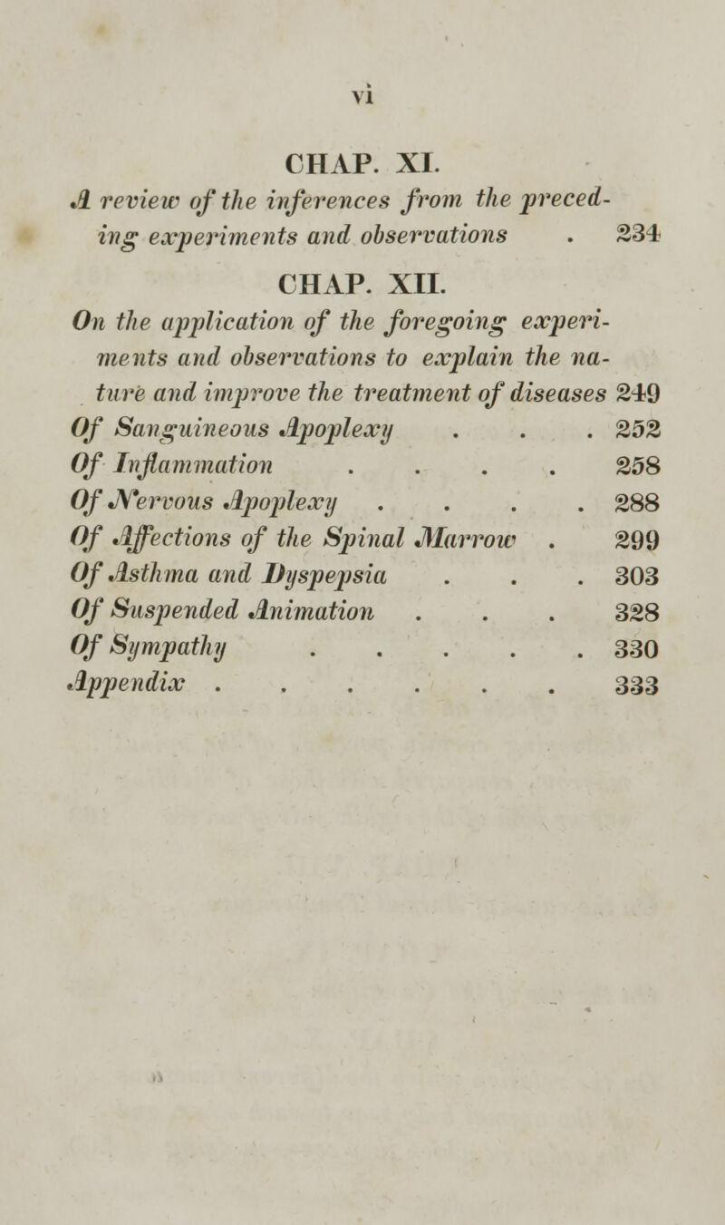 CHAP. XL A review of the inferences from the preced- ing experiments and observations . 234 CHAP. XII. On the application of the foregoing experi- ments and observations to explain the na- ture and improve the treatment of diseases 249 Of Sanguineous Apoplexy . . . 252 Of Inflammation .... 258 Of Nervous Apoplexy .... 288 Of Affections of the Spinal Marrow . 299 Of Asthma and Dyspepsia . . . 303 Of Suspended Animation . . . 328 Of Sympathy ..... 330 Appendix ...... 333