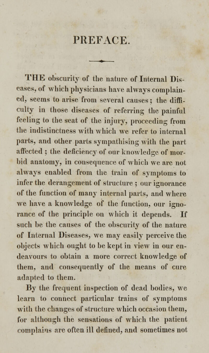 PREFACE. THE obscurity of the nature of Internal Dis- eases, of which physicians have always complain- ed, seems to arise from several causes; the diffi- culty in those diseases of referring the painful feeling to the seat of the injury, proceeding from the indistinctness with which we refer to internal parts, and other parts sympathising with the part affected ; the deficiency of our knowledge of mor- bid anatomy, in consequence of which we are not always enabled from the train of symptoms to infer the derangement of structure ; our ignorance of the function of many internal parts, and where we have a knowledge of the function, our igno- rance of the principle on which it depends. If such be the causes of the obscurity of the nature of Internal Diseases, we may easily perceive the objects which ought to be kept in view in our en- deavours to obtain a more correct knowledge of them, and consequently of the means of cure adapted to them. By the frequent inspection of dead bodies, we learn to connect particular trains of symptoms with the changes of structure which occasion them, for although the sensations of which the patient complains are often ill defined, and sometimes not