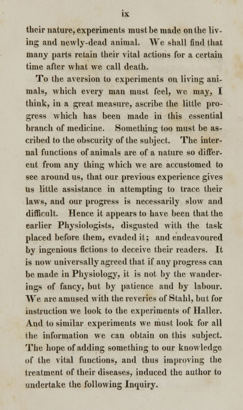 their nature, experiments must be made on the liv- ing and newly-dead animal. We shall find that many parts retain their vital actions for a certain time after what we call death. To the aversion to experiments on living ani- mals, which every man must feel, we may, I think, in a great measure, ascribe the little pro- gress which has been made in this essential branch of medicine. Something too must be as- cribed to the obscurity of the subject. The inter- nal functions of animals are of a nature so differ- ent from any thing which we are accustomed to see around us, that our previous experience gives Us little assistance in attempting to trace their laws, and our progress is necessarily slow and difficult. Hence it appears to have been that the earlier Physiologists, disgusted with the task placed before them, evaded it; and endeavoured by ingenious fictions to deceive their readers. It is now universally agreed that if any progress can be made in Physiology, it is not by the wander- ings of fancy, but by patience and by labour. We are amused with the reveries of Stahl, but for instruction we look to the experiments of Haller. And to similar experiments we must look for all the information we can obtain on this subject. The hope of adding something to our knowledge of the vital functions, and thus improving the treatment of their diseases, induced the author to undertake the following Inquiry.