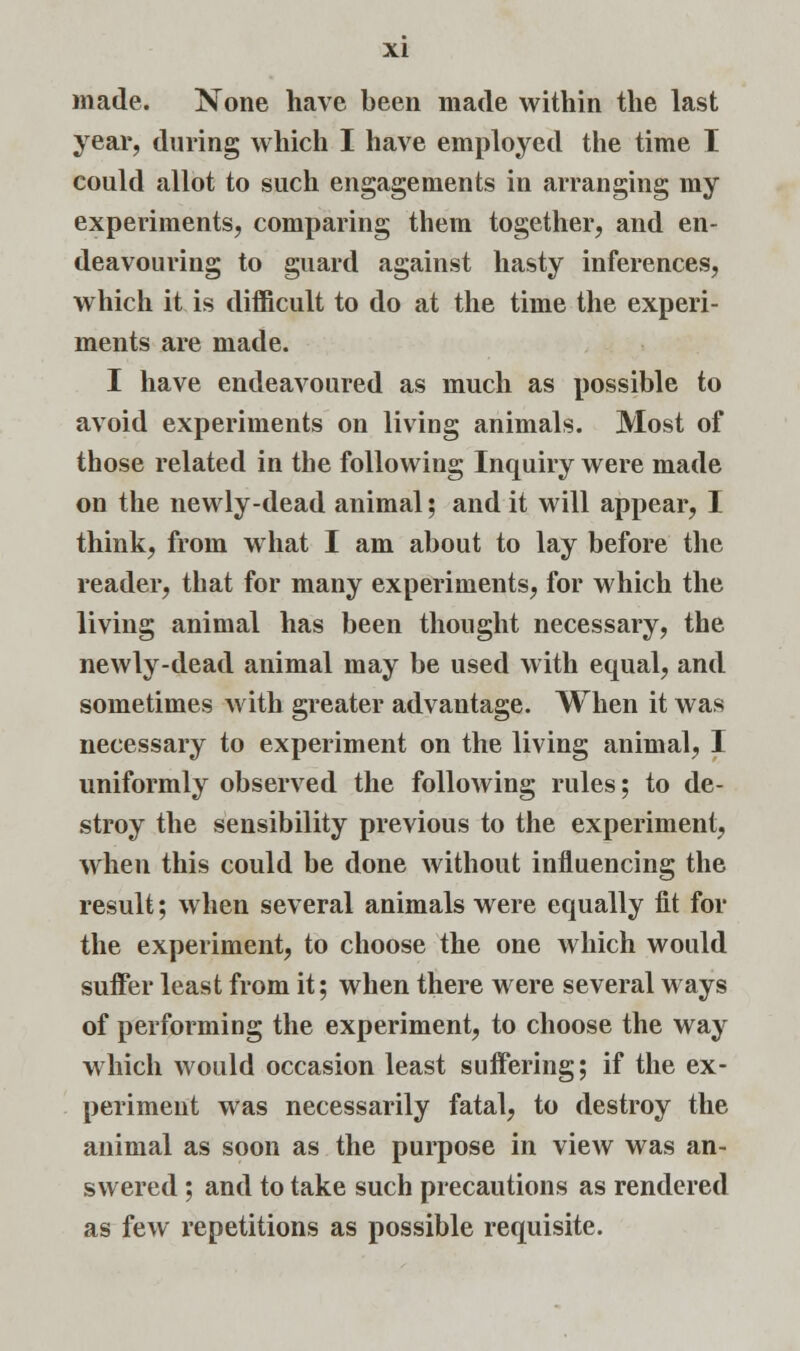 year, during which I have employed the time I could allot to such engagements in arranging my experiments, comparing them together, and en- deavouring to guard against hasty inferences, which it is difficult to do at the time the experi- ments are made. I have endeavoured as much as possible to avoid experiments on living animals. Most of those related in the following Inquiry were made on the newly-dead animal; and it will appear, I think, from what I am about to lay before the reader, that for many experiments, for which the living animal has been thought necessary, the newly-dead animal may be used with equal, and sometimes with greater advantage. When it was necessary to experiment on the living animal, I uniformly observed the following rules; to de- stroy the sensibility previous to the experiment, when this could be done without influencing the result; when several animals were equally fit for the experiment, to choose the one which would suffer least from it; when there were several ways of performing the experiment, to choose the way which would occasion least suffering; if the ex- periment was necessarily fatal, to destroy the animal as soon as the purpose in view was an- swered ; and to take such precautions as rendered as few repetitions as possible requisite.