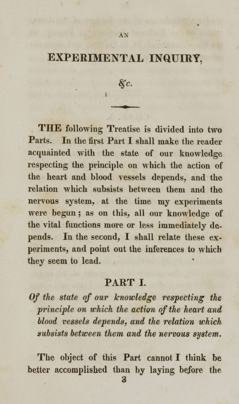 AN EXPERIMENTAL INQUIRY, THE following Treatise is divided into two Parts. In the first Part I shall make the reader acquainted with the state of our knowledge respecting the principle on which the action of the heart and blood vessels depends, and the relation which subsists between them and the nervous system, at the time my experiments were begun; as on this, all our knowledge of the vital functions more or less immediately de- pends. In the second, I shall relate these ex- periments, and point out the inferences to which they seem to lead. PART I. Of the state of our knowledge respecting the principle on which the action of the heart and blood vessels depends, and the relation which subsists between them and the nervous system. The object of this Part cannot I think be better accomplished than by laying before the