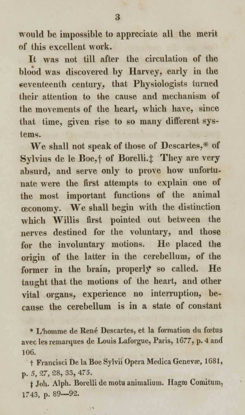 would be impossible to appreciate all the merit of this excellent work. It was not till after the circulation of the blood was discovered by Harvey, early in the seventeenth century, that Physiologists turned their attention to the cause and mechanism of the movements of the heart, which have, since that time, given rise to so many different sys- tems. We shall not speak of those of Descartes,* of Sylvius de le Boe,f of Borelli.f They are very absurd, and serve only to prove how unfortu- nate were the first attempts to explain one of the most important functions of the animal ceconomy. We shall begin with the distinction which Willis first pointed out between the nerves destined for the voluntary, and those for the involuntary motions. He placed the origin of the latter in the cerebellum, of the former in the brain, properly so called. He taught that the motions of the heart, and other vital organs, experience no interruption, be- cause the cerebellum is in a state of constant * L'homme de Rene Descartes, et la formation du foetus avec les remarques de Louis Laforgue, Paris, 1677, p. 4 and 106. t Francisci De la Boe Sylvii Opera Medica Geneva, 1681, p. 5, 27, 28, 33, 475. f Joh. Alph. Borelli de motu animalium. Hagee Comitum,