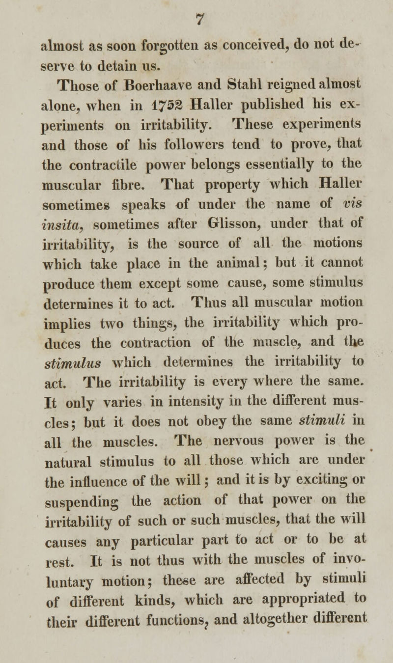 almost as soon forgotten as conceived, do not de- serve to detain us. Those of Boerhaave and Stahl reigned almost alone, when in 1753 Haller published his ex- periments on irritability. These experiments and those of his followers tend to prove, that the contractile power belongs essentially to the muscular fibre. That property which Haller sometimes speaks of under the name of vis insita, sometimes after Glisson, under that of irritability, is the source of all the motions which take place in the animal; but it cannot produce them except some cause, some stimulus determines it to act. Thus all muscular motion implies two things, the irritability which pro- duces the contraction of the muscle, and the stimulus which determines the irritability to act. The irritability is every where the same. It only varies in intensity in the different mus- cles ; but it does not obey the same stimuli in all the muscles. The nervous power is the natural stimulus to all those which are under the influence of the will; and it is by exciting or suspending the action of that power on the irritability of such or such muscles, that the will causes any particular part to act or to be at rest. It is not thus with the muscles of invo- luntary motion; these are affected by stimuli of different kinds, which are appropriated to their different functions? and altogether different