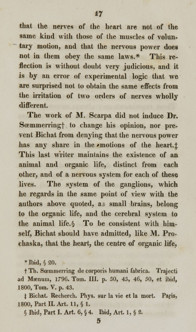 that the nerves of the heart are not of the same kind with those of the muscles of volun- tary motion, and that the nervous power does not in them obey the same laws.* This re- flection is without doubt very judicious, and it is by an error of experimental logic that we are surprised not to obtain the same effects from the irritation of two orders of nerves wholly different. The work of M. Scarpa did not induce Dr. Scemmerringf to change his opinion, nor pre- vent Bichat from denying that the nervous power has any share in the /motions of the heart.J This last writer maintains the existence of an animal and organic life, distinct from each other, and of a nervous system for each of these lives. The system of the ganglions, which he regards in the same point of view with the authors above quoted, a.3 small brains, belong to the organic life, and the cerebral system to the animal life. §. To be consistent with him- self, Bichat should have admitted, like M. Pro- chaska, that the heart, the centre of organic life, * Ibid, §20. t Th. Scemmerring de corporis humani fabrica. Trajecti ad Meenum, 1796. Tom. III. p. 30, 43, 46, 50, et ibid, 1800, Tom. V. p. 43. \ Bichat. Recherch. Phys. sur la vie et la mort. Paris, 1800, Part II. Art. 11, § 1. § Ibid, Part I. Art. 6, § 4. Ibid, Art. 1, § 2. 5