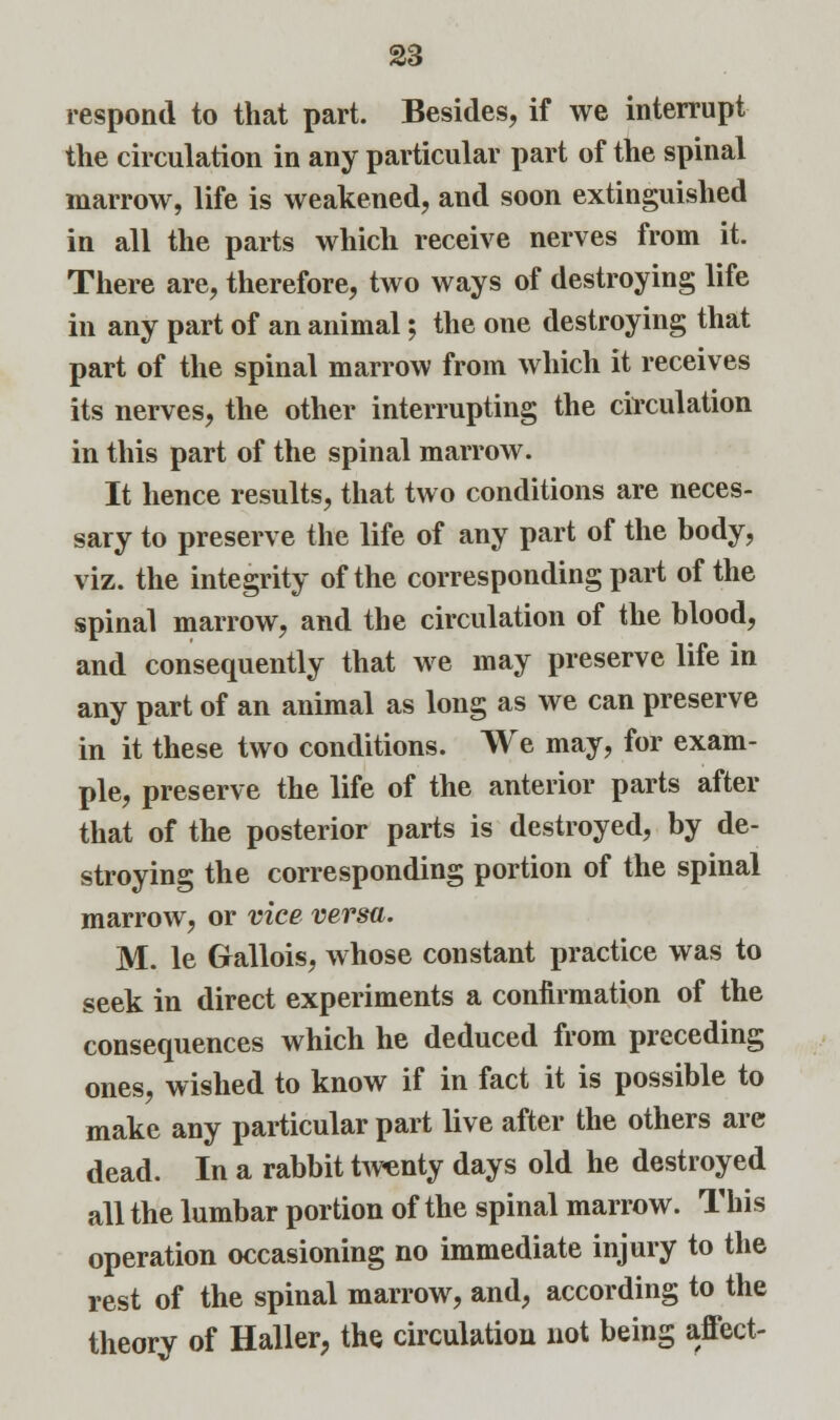 respond to that part. Besides, if we interrupt the circulation in any particular part of the spinal marrow, life is weakened, and soon extinguished in all the parts which receive nerves from it. There are, therefore, two ways of destroying life in any part of an animal; the one destroying that part of the spinal marrow from which it receives its nerves, the other interrupting the circulation in this part of the spinal marrow. It hence results, that two conditions are neces- sary to preserve the life of any part of the body, viz. the integrity of the corresponding part of the spinal marrow, and the circulation of the blood, and consequently that we may preserve life in any part of an animal as long as we can preserve in it these two conditions. We may, for exam- ple, preserve the life of the anterior parts after that of the posterior parts is destroyed, by de- stroying the corresponding portion of the spinal marrow, or vice versa. M. le Gallois, whose constant practice was to seek in direct experiments a confirmation of the consequences which he deduced from preceding ones, wished to know if in fact it is possible to make any particular part live after the others are dead. In a rabbit twenty days old he destroyed all the lumbar portion of the spinal marrow. This operation occasioning no immediate injury to the rest of the spinal marrow, and, according to the theory of Haller, the circulation not being affect-