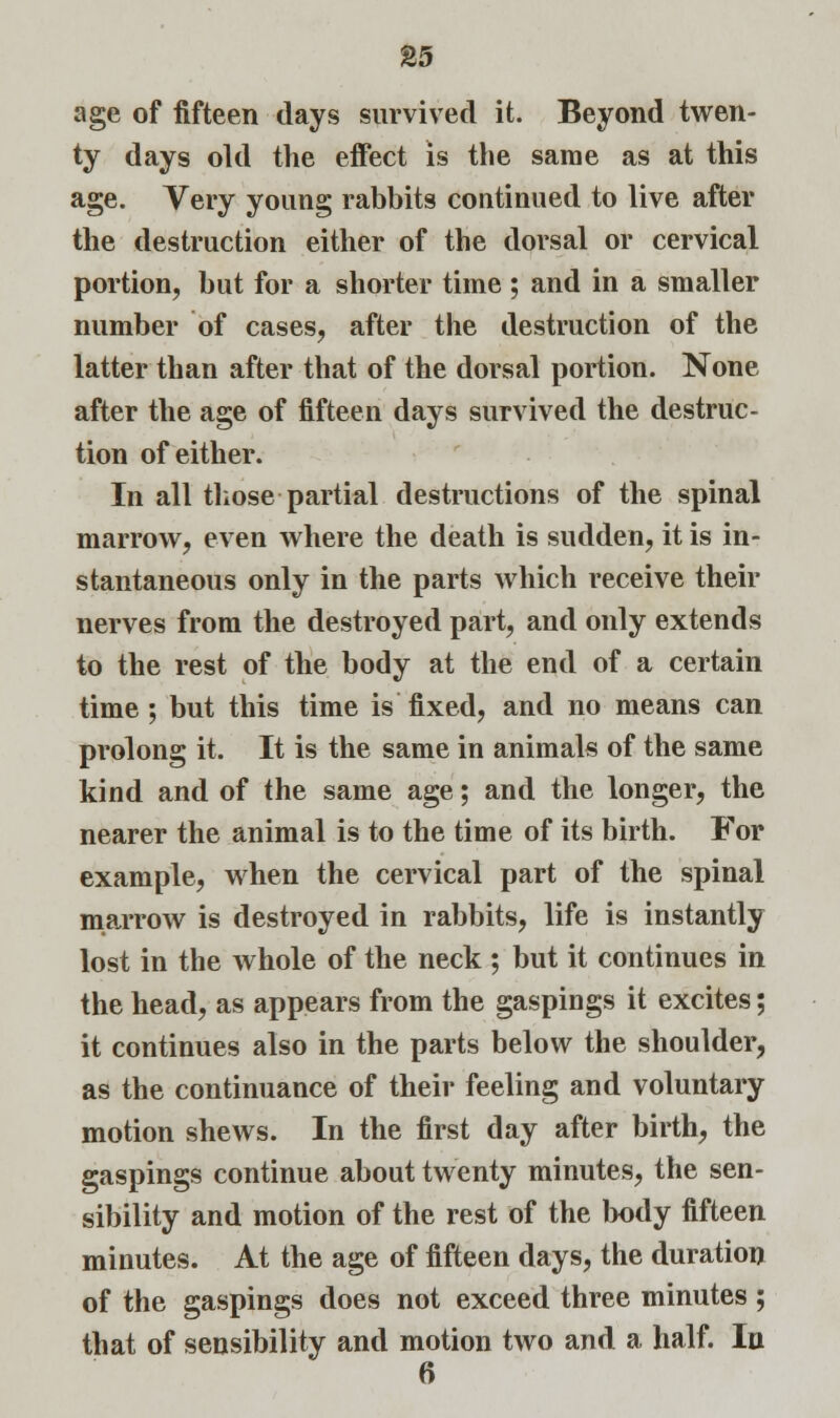 age of fifteen days survived it. Beyond twen- ty days old the effect is the same as at this age. Very young rabbits continued to live after the destruction either of the dorsal or cervical portion, but for a shorter time ; and in a smaller number of cases, after the destruction of the latter than after that of the dorsal portion. None after the age of fifteen days survived the destruc- tion of either. In all those partial destructions of the spinal marrow, even where the death is sudden, it is in- stantaneous only in the parts which receive their nerves from the destroyed part, and only extends to the rest of the body at the end of a certain time ; but this time is fixed, and no means can prolong it. It is the same in animals of the same kind and of the same age; and the longer, the nearer the animal is to the time of its birth. For example, when the cervical part of the spinal marrow is destroyed in rabbits, life is instantly lost in the whole of the neck ; but it continues in the head, as appears from the gaspings it excites; it continues also in the parts below the shoulder, as the continuance of their feeling and voluntary motion shews. In the first day after birth, the gaspings continue about twenty minutes, the sen- sibility and motion of the rest of the body fifteen minutes. At the age of fifteen days, the duration of the gaspings does not exceed three minutes ; that of sensibility and motion two and a half. In 6