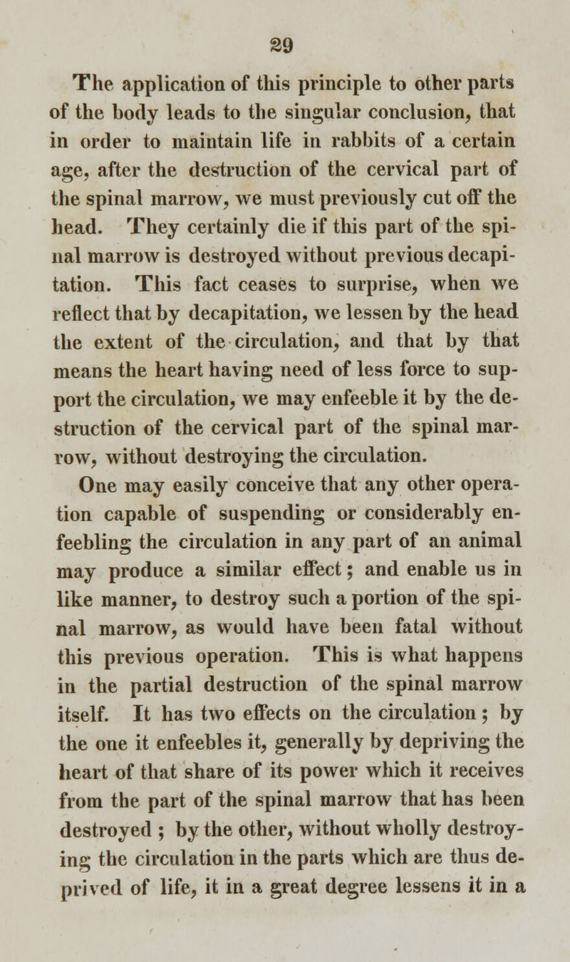 The application of this principle to other parts of the body leads to the singular conclusion, that in order to maintain life in rabbits of a certain age, after the destruction of the cervical part of the spinal marrow, we must previously cut off the head. They certainly die if this part of the spi- nal marrow is destroyed without previous decapi- tation. This fact ceases to surprise, when we reflect that by decapitation, we lessen by the head the extent of the circulation, and that by that means the heart having need of less force to sup- port the circulation, we may enfeeble it by the de- struction of the cervical part of the spinal mar- row, without destroying the circulation. One may easily conceive that any other opera- tion capable of suspending or considerably en- feebling the circulation in any part of an animal may produce a similar effect; and enable us in like manner, to destroy such a portion of the spi- nal marrow, as would have been fatal without this previous operation. This is what happens in the partial destruction of the spinal marrow itself. It has two effects on the circulation ; by the one it enfeebles it, generally by depriving the heart of that share of its power which it receives from the part of the spinal marrow that has been destroyed ; by the other, without wholly destroy- ing the circulation in the parts which are thus de- prived of life, it in a great degree lessens it in a