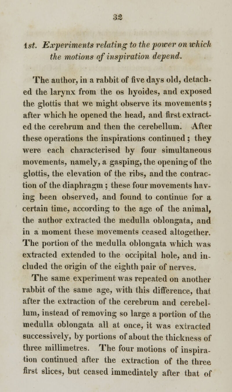 1st. Experiments relating to the power on which the motions of inspiration depend. The author, in a rabbit of five days old, detach- ed the larynx from the os hyoides, and exposed the glottis that we might observe its movements; after which he opened the head, and first extract- ed the cerebrum and then the cerebellum. After these operations the inspirations continued ; they were each characterised by four simultaneous movements, namely, a gasping, the opening of the glottis, the elevation of the ribs, and the contrac- tion of the diaphragm; these four movements hav- ing been observed, and found to continue for a certain time, according to the age of the animal, the author extracted the medulla oblongata, and in a moment these movements ceased altogether. The portion of the medulla oblongata which was extracted extended to the occipital hole, and in- cluded the origin of the eighth pair of nerves. The same experiment was repeated on another rabbit of the same age, with this difference, that after the extraction of the cerebrum and cerebel- lum, instead of removing so large a portion of the medulla oblongata all at once, it was extracted successively, by portions of about the thickness of three millimetres. The four motions of inspira- tion continued after the extraction of the three first slices, but ceased immediately after that of