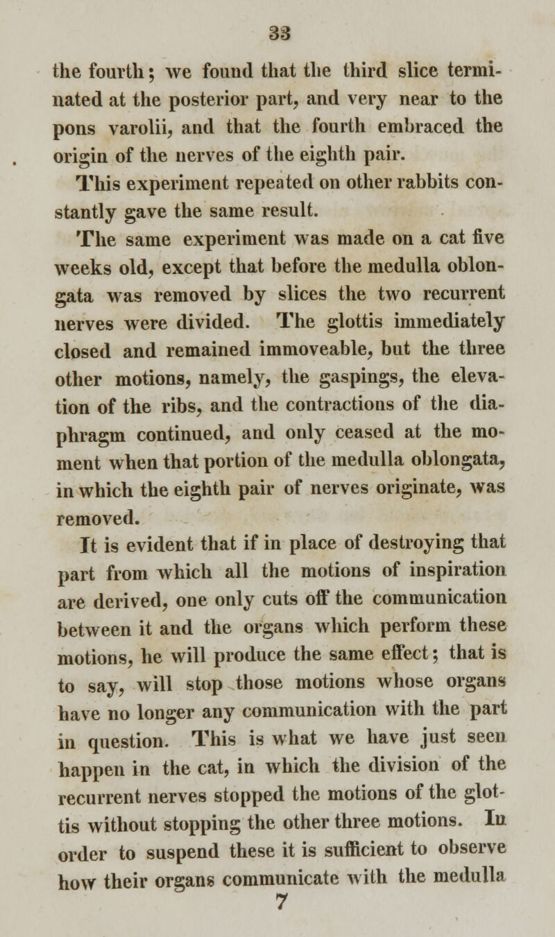 38 the fourth; we found that the third slice termi- nated at the posterior part, and very near to the pons varolii, and that the fourth embraced the origin of the nerves of the eighth pair. This experiment repeated on other rabbits con- stantly gave the same result. The same experiment was made on a cat five weeks old, except that before the medulla oblon- gata was removed by slices the two recurrent nerves were divided. The glottis immediately closed and remained immoveable, but the three other motions, namely, the gaspings, the eleva- tion of the ribs, and the contractions of the dia- phragm continued, and only ceased at the mo- ment when that portion of the medulla oblongata, in which the eighth pair of nerves originate, was removed. It is evident that if in place of destroying that part from which all the motions of inspiration are derived, one only cuts off the communication between it and the organs which perform these motions, he will produce the same effect; that is to say, will stop those motions whose organs have no longer any communication with the part in question. This is what we have just seen happen in the cat, in which the division of the recurrent nerves stopped the motions of the glot- tis without stopping the other three motions. In order to suspend these it is sufficient to observe how their organs communicate with the medulla