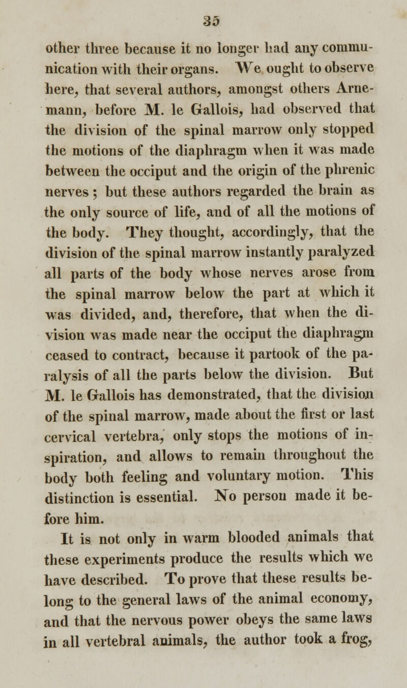 other three because it no longer had any commu- nication with their organs. We ought to observe here, that several authors, amongst others Arne- mann, before M. le Grallois, had observed that the division of the spinal marrow only stopped the motions of the diaphragm when it was made between the occiput and the origin of the phrenic nerves ; but these authors regarded the brain as the only source of life, and of all the motions of the body. They thought, accordingly, that the division of the spinal marrow instantly paralyzed all parts of the body whose nerves arose from the spinal marrow below the part at which it was divided, and, therefore, that when the di- vision was made near the occiput the diaphragm ceased to contract, because it partook of the pa- ralysis of all the parts below the division. But M. le Grallois has demonstrated, that the division of the spinal marrow, made about the first or last cervical vertebra, only stops the motions of in- spiration, and allows to remain throughout the body both feeling and voluntary motion. This distinction is essential. No person made it be- fore him. It is not only in warm blooded animals that these experiments produce the results which we have described. To prove that these results be- long to the general laws of the animal economy, and that the nervous power obeys the same laws in all vertebral animals, the author took a frog,