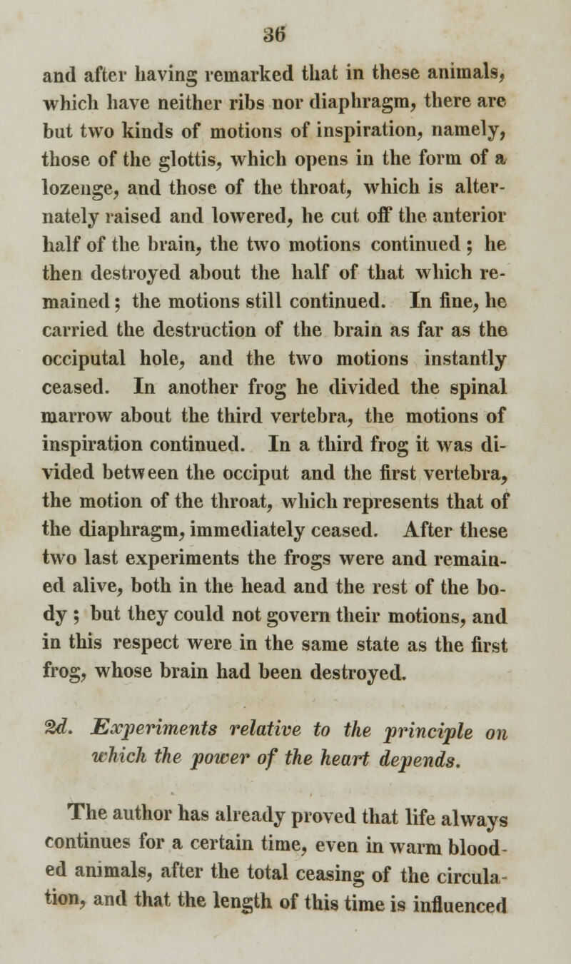 and after having remarked that in these animals, which have neither ribs nor diaphragm, there are but two kinds of motions of inspiration, namely, those of the glottis, which opens in the form of a lozenge, and those of the throat, which is alter- nately raised and lowered, he cut off the anterior half of the brain, the two motions continued ; he then destroyed about the half of that which re- mained ; the motions still continued. In fine, he carried the destruction of the brain as far as the occiputal hole, and the two motions instantly ceased. In another frog he divided the spinal marrow about the third vertebra, the motions of inspiration continued. In a third frog it was di- vided between the occiput and the first vertebra, the motion of the throat, which represents that of the diaphragm, immediately ceased. After these two last experiments the frogs were and remain- ed alive, both in the head and the rest of the bo- dy ; but they could not govern their motions, and in this respect were in the same state as the first frog, whose brain had been destroyed. %d. Experiments relative to the principle on which the power of the heart depends. The author has already proved that life always continues for a certain time, even in warm blood- ed animals, after the total ceasing of the circula- tion, and that the length of this time is influenced