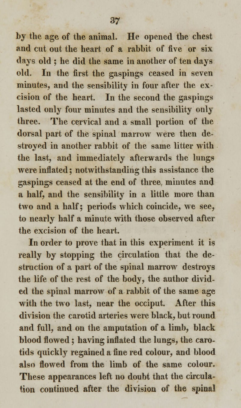 by the age of the animal. He opened the chest and cut out the heart of a rabbit of five or six days old ; he did the same in another of ten days old. In the first the gaspings ceased in seven minutes, and the sensibility in four after the ex- cision of the heart. In the second the gaspings lasted only four minutes and the sensibility only three. The cervical and a small portion of the dorsal part of the spinal marrow were then de- stroyed in another rabbit of the same litter with the last, and immediately afterwards the lungs were inflated; notwithstanding this assistance the gaspings ceased at the end of three, minutes and a half, and the sensibility in a little more than two and a half; periods which coincide, we see, to nearly half a minute with those observed after the excision of the heart. In order to prove that in this experiment it is really by stopping the circulation that the de- struction of a part of the spinal marrow destroys the life of the rest of the body, the author divid- ed the spinal marrow of a rabbit of the same age with the two last, near the occiput. After this division the carotid arteries were black, but round and full, and on the amputation of a limb, black blood flowed; having inflated the lungs, the caro- tids quickly regained a fine red colour, and blood also flowed from the limb of the same colour. These appearances left no doubt that the circula- tion continued after the division of the spinal