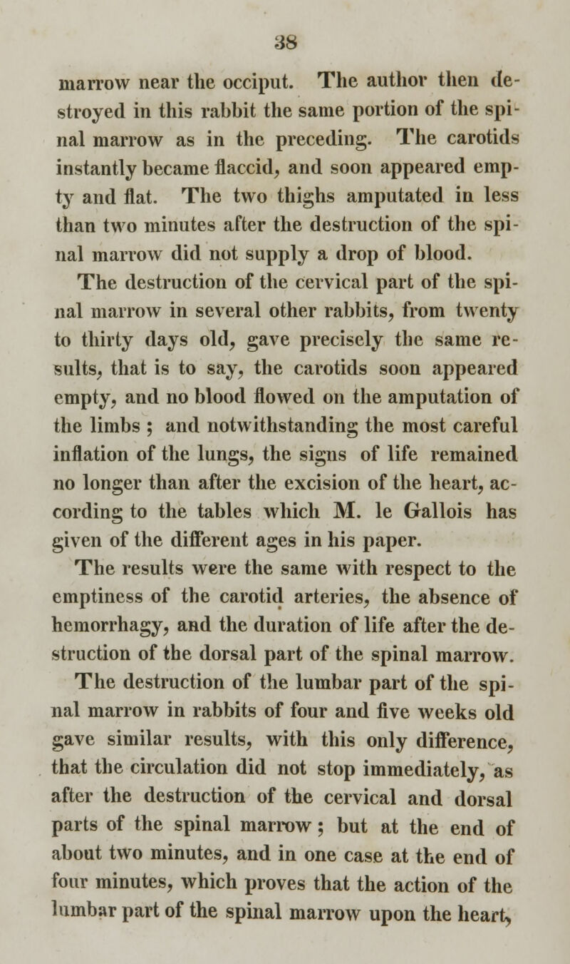marrow near the occiput. The author then de- stroyed in this rabbit the same portion of the spi- nal marrow as in the preceding. The carotids instantly became flaccid, and soon appeared emp- ty and flat. The two thighs amputated in less than two minutes after the destruction of the spi- nal marrow did not supply a drop of blood. The destruction of the cervical part of the spi- nal marrow in several other rabbits, from twenty to thirty days old, gave precisely the same re- sults, that is to say, the carotids soon appeared empty, and no blood flowed on the amputation of the limbs ; and notwithstanding the most careful inflation of the lungs, the signs of life remained no longer than after the excision of the heart, ac- cording to the tables which M. le Gallois has given of the different ages in his paper. The results were the same with respect to the emptiness of the carotid arteries, the absence of hemorrhagy, and the duration of life after the de- struction of the dorsal part of the spinal marrow. The destruction of the lumbar part of the spi- nal marrow in rabbits of four and five weeks old gave similar results, with this only difference, that the circulation did not stop immediately, as after the destruction of the cervical and dorsal parts of the spinal marrow; but at the end of about two minutes, and in one case at the end of four minutes, which proves that the action of the lumbar part of the spinal marrow upon the heart,