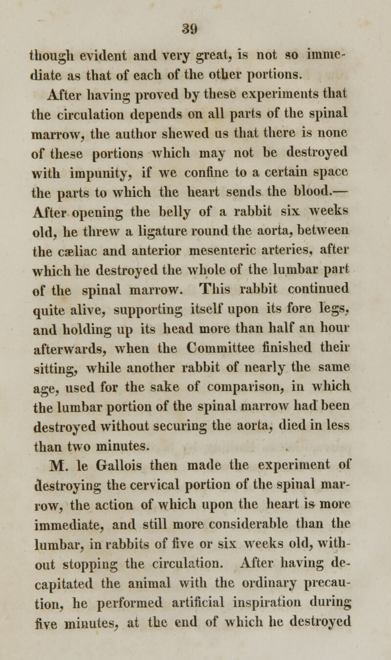 though evident and very great, is not so imme- diate as that of each of the other portions. After having proved by these experiments that the circulation depends on all parts of the spinal marrow, the author shewed us that there is none of these portions which may not be destroyed with impunity, if we confine to a certain space the parts to which the heart sends the blood.— After opening the belly of a rabbit six weeks old, he threw a ligature round the aorta, between the celiac and anterior mesenteric arteries, after which he destroyed the whole of the lumbar part of the spinal marrow. This rabbit continued quite alive, supporting itself upon its fore legs, and holding up its head more than half an hour afterwards, when the Committee finished their sitting, while another rabbit of nearly the same age, used for the sake of comparison, in which the lumbar portion of the spinal marrow had been destroyed without securing the aorta, died in less than two minutes. M. le Gallois then made the experiment of destroying the cervical portion of the spinal mar- row, the action of which upon the heart is more immediate, and still more considerable than the lumbar, in rabbits of five or six weeks old, with- out stopping the circulation. After having de- capitated the animal with the ordinary precau- tion, he performed artificial inspiration during five minutes^ at the end of which he destroyed