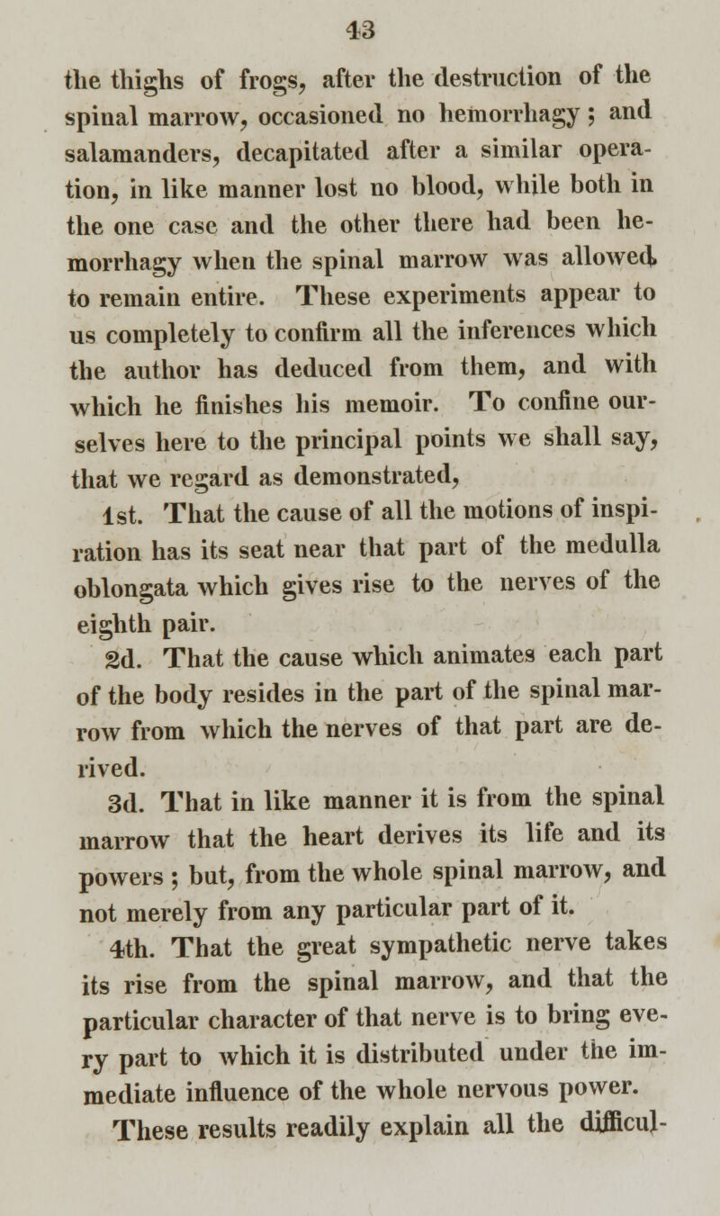the thighs of frogs, after the destruction of the spinal marrow, occasioned no hemorrhagy; and salamanders, decapitated after a similar opera- tion, in like manner lost no blood, while both in the one case and the other there had been he- morrhagy when the spinal marrow was allowed, to remain entire. These experiments appear to us completely to confirm all the inferences which the author has deduced from them, and with which he finishes his memoir. To confine our- selves here to the principal points we shall say, that we regard as demonstrated, 1st. That the cause of all the motions of inspi- ration has its seat near that part of the medulla oblongata which gives rise to the nerves of the eighth pair. 2d. That the cause which animates each part of the body resides in the part of the spinal mar- row from which the nerves of that part are de- rived. 3d. That in like manner it is from the spinal marrow that the heart derives its life and its powers ; but, from the whole spinal marrow, and not merely from any particular part of it. 4th. That the great sympathetic nerve takes its rise from the spinal marrow, and that the particular character of that nerve is to bring eve- ry part to which it is distributed under the im- mediate influence of the whole nervous power. These results readily explain all the difficuj-