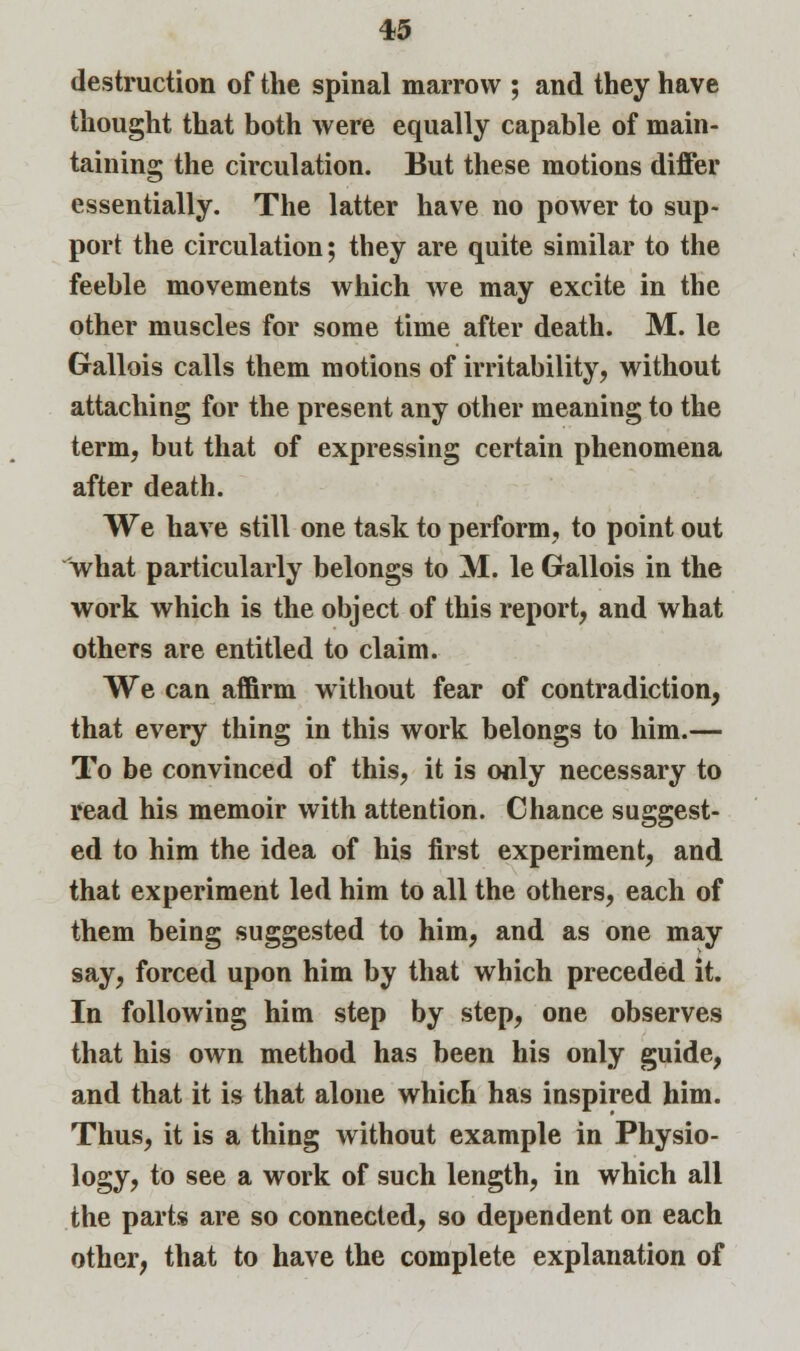 destruction of the spinal marrow ; and they have thought that both were equally capable of main- taining the circulation. But these motions differ essentially. The latter have no power to sup- port the circulation; they are quite similar to the feeble movements which Ave may excite in the other muscles for some time after death. M. le Gallois calls them motions of irritability, without attaching for the present any other meaning to the term, but that of expressing certain phenomena after death. We have still one task to perform, to point out what particularly belongs to M. le Gallois in the work which is the object of this report, and what others are entitled to claim. We can affirm without fear of contradiction, that every thing in this work belongs to him.— To be convinced of this, it is only necessary to read his memoir with attention. Chance suggest- ed to him the idea of his first experiment, and that experiment led him to all the others, each of them being suggested to him, and as one may say, forced upon him by that which preceded it. In following him step by step, one observes that his own method has been his only guide, and that it is that alone which has inspired him. Thus, it is a thing without example in Physio- logy, to see a work of such length, in which all the parts are so connected, so dependent on each other, that to have the complete explanation of