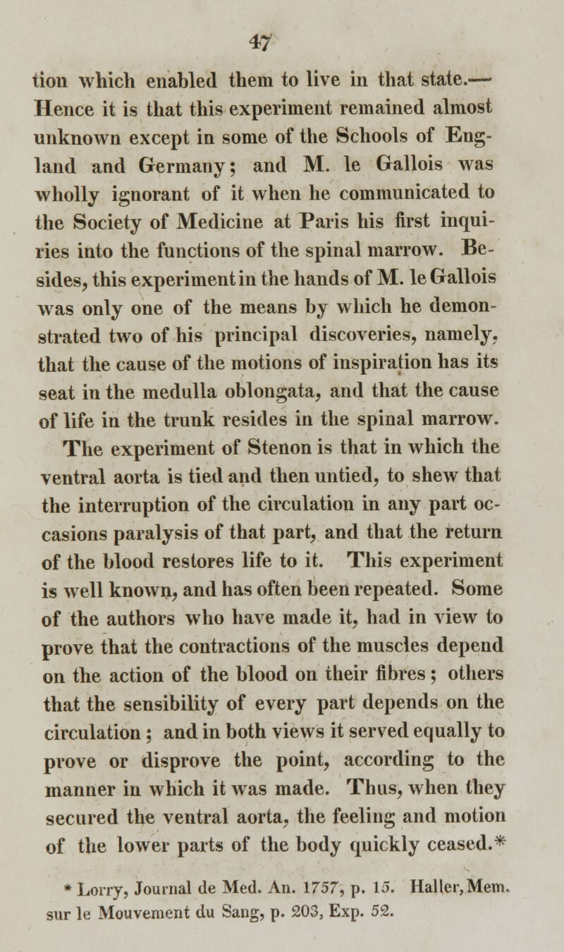 tion which enabled them to live in that state.— Hence it is that this experiment remained almost unknown except in some of the Schools of Eng- land and Germany; and M. le Gallois was wholly ignorant of it when he communicated to the Society of Medicine at Paris his first inqui- ries into the functions of the spinal marrow. Be- sides, this experiment in the hands of M. le Gallois was only one of the means by which he demon- strated two of his principal discoveries, namely, that the cause of the motions of inspiration has its seat in the medulla oblongata, and that the cause of life in the trunk resides in the spinal marrow. The experiment of Stenon is that in which the ventral aorta is tied and then untied, to shew that the interruption of the circulation in any part oc- casions paralysis of that part, and that the return of the blood restores life to it. This experiment is well known, and has often been repeated. Some of the authors who have made it, had in view to prove that the contractions of the muscles depend on the action of the blood on their fibres; others that the sensibility of every part depends on the circulation; and in both views it served equally to prove or disprove the point, according to the manner in which it was made. Thus, when they secured the ventral aorta, the feeling and motion of the lower parts of the body quickly ceased.* * Lorry, Journal de Med. An. 1757, p. 15. Haller,Mem. sur le Mouvement du Sang, p. 203, Exp. 52.