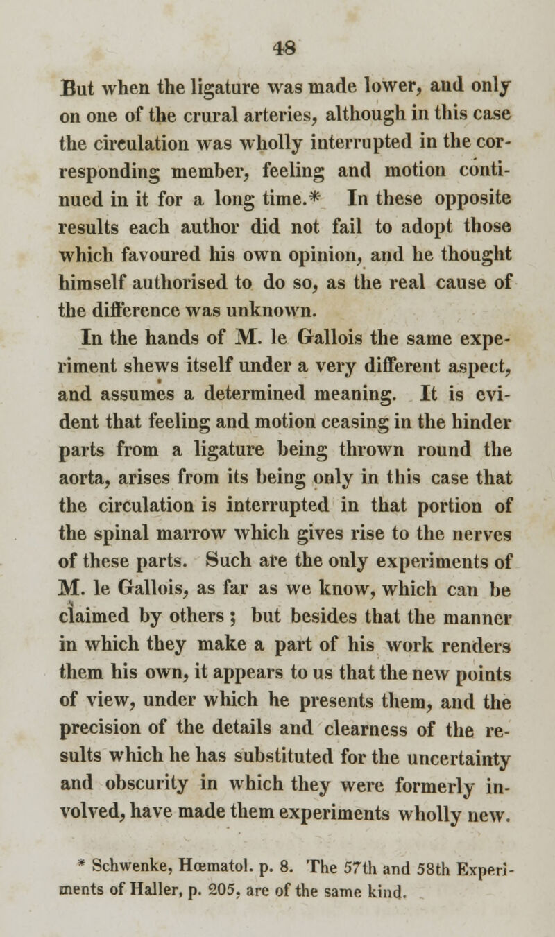 But when the ligature was made lower, aud only on one of the crural arteries, although in this case the circulation was wholly interrupted in the cor- responding member, feeling and motion conti- nued in it for a long time.* In these opposite results each author did not fail to adopt those which favoured his own opinion, and he thought himself authorised to do so, as the real cause of the difference was unknown. In the hands of M. le Grallois the same expe- riment shews itself under a very different aspect, and assumes a determined meaning. It is evi- dent that feeling and motion ceasing in the hinder parts from a ligature being thrown round the aorta, arises from its being only in this case that the circulation is interrupted in that portion of the spinal marrow which gives rise to the nerves of these parts. Such are the only experiments of M. le Gallois, as far as we know, which can be claimed by others ; but besides that the manner in which they make a part of his work renders them his own, it appears to us that the new points of view, under which he presents them, and the precision of the details and clearness of the re- sults which he has substituted for the uncertainty and obscurity in which they were formerly in- volved, have made them experiments wholly new. * Schwenke, Hcematol. p. 8. The 57th and 58th Experi- ments of Haller, p. 205, are of the same kind.