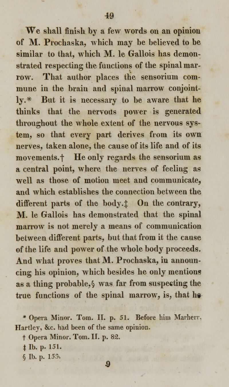 We shall finish by a few words on an opinion of M. Prochaska, which may be believed to be similar to that, which M. le Gallois has demon- strated respecting the functions of the spinal mar- row. That author places the sensorium com- mune in the brain and spinal marrow conjoint- ly.* But it is necessary to be aware that he thinks that the nervous power is generated throughout the whole extent of the nervous sys- tem, so that every part derives from its own nerves, taken alone, the cause of its life and of its movements.f He only regards the sensorium as a central point, where the nerves of feeling as well as those of motion meet and communicate, and which establishes the connection between the different parts of the body .J On the contrary, M. le Gallois has demonstrated that the spinal marrow is not merely a means of communication between different parts, but that from it the cause of the life and power of the whole body proceeds. And what proves that M. Prochaska, in announ- cing his opinion, which besides he only mentions as a thing probable,§ was far from suspecting the true functions of the spinal marrow, is, that ho * Opera Minor. Tom. II. p. 51. Before him Marherr. Hartley, &c. had been of the same opinion. t Opera Minor. Tom. II. p. 82. $ lb. p. 151. § lb. p. 153. 9