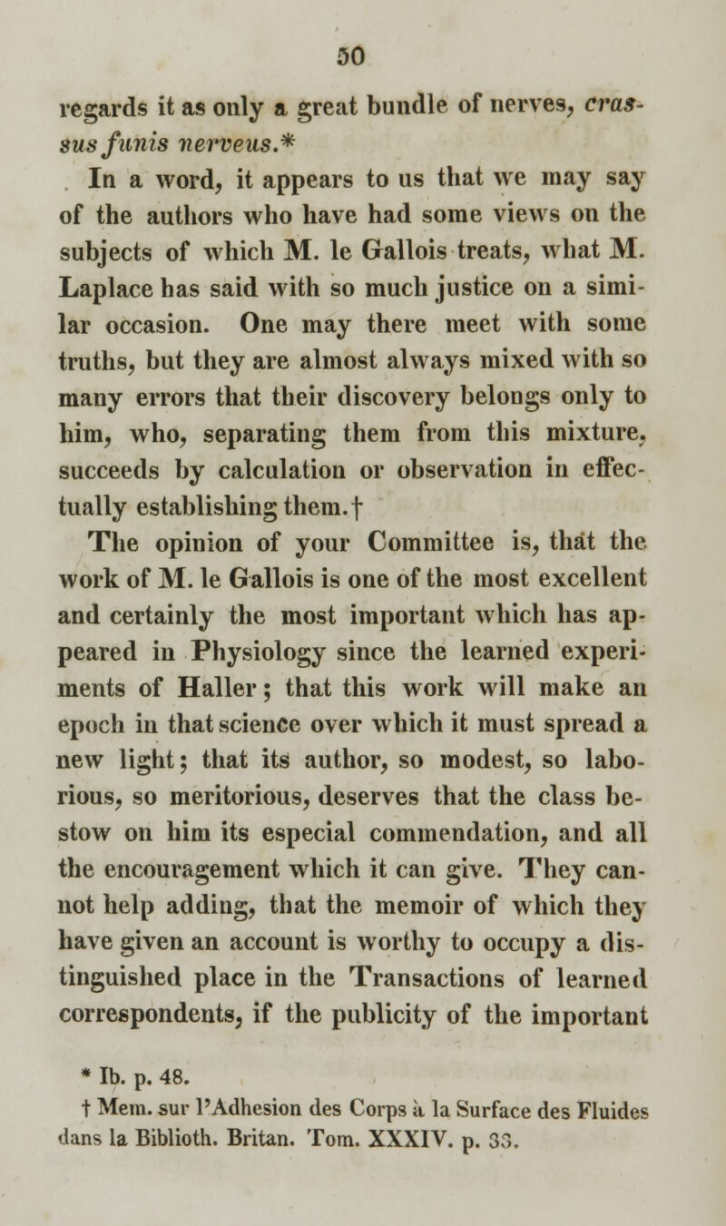 regards it as only a great bundle of nerves, cras- sus funis nerveus.* In a word, it appears to us that we may say of the authors who have had some views on the subjects of which M. le Gallois treats, what M. Laplace has said with so much justice on a simi- lar occasion. One may there meet with some truths, but they are almost always mixed with so many errors that their discovery belongs only to him, who, separating them from this mixture, succeeds by calculation or observation in effec- tually establishing them, f The opinion of your Committee is, that the work of M. le Gallois is one of the most excellent and certainly the most important which has ap- peared in Physiology since the learned experi- ments of Haller; that this work will make an epoch in that science over which it must spread a new light; that its author, so modest, so labo- rious, so meritorious, deserves that the class be- stow on him its especial commendation, and all the encouragement which it can give. They can- not help adding, that the memoir of which they have given an account is worthy to occupy a dis- tinguished place in the Transactions of learned correspondents, if the publicity of the important * lb. p. 48. t Mem. sur l'Adhesion des Corps a la Surface des Fluides dans la Biblioth. Britan. Tom. XXXIV. p. 33.