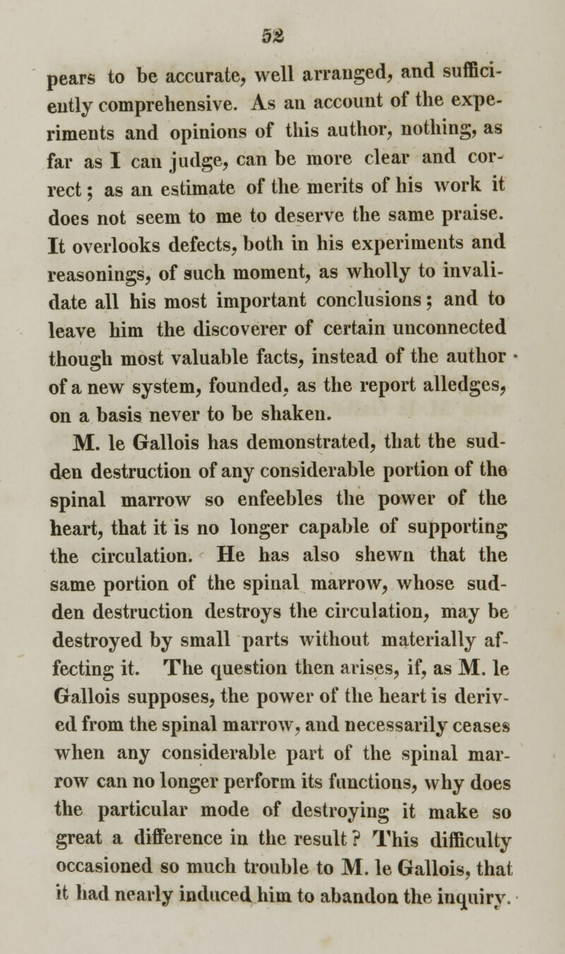 pears to be accurate, well arranged, and suffici- ently comprehensive. As an account of the expe- riments and opinions of this author, nothing, as far as I can judge, can be more clear and cor- rect ; as an estimate of the merits of his work it does not seem to me to deserve the same praise. It overlooks defects, both in his experiments and reasonings, of such moment, as wholly to invali- date all his most important conclusions; and to leave him the discoverer of certain unconnected though most valuable facts, instead of the author • of a new system, founded, as the report alledges, on a basis never to be shaken. M. le Gallois has demonstrated, that the sud- den destruction of any considerable portion of the spinal marrow so enfeebles the power of the heart, that it is no longer capable of supporting the circulation. He has also shewn that the same portion of the spinal marrow, whose sud- den destruction destroys the circulation, may be destroyed by small parts without materially af- fecting it. The question then arises, if, as M. le Gallois supposes, the power of the heart is deriv- ed from the spinal marrow, and necessarily ceases when any considerable part of the spinal mar- row can no longer perform its functions, why does the particular mode of destroying it make so great a difference in the result ? This difficulty occasioned so much trouble to M. le Gallois, that it had nearly induced him to abandon the inquiry.