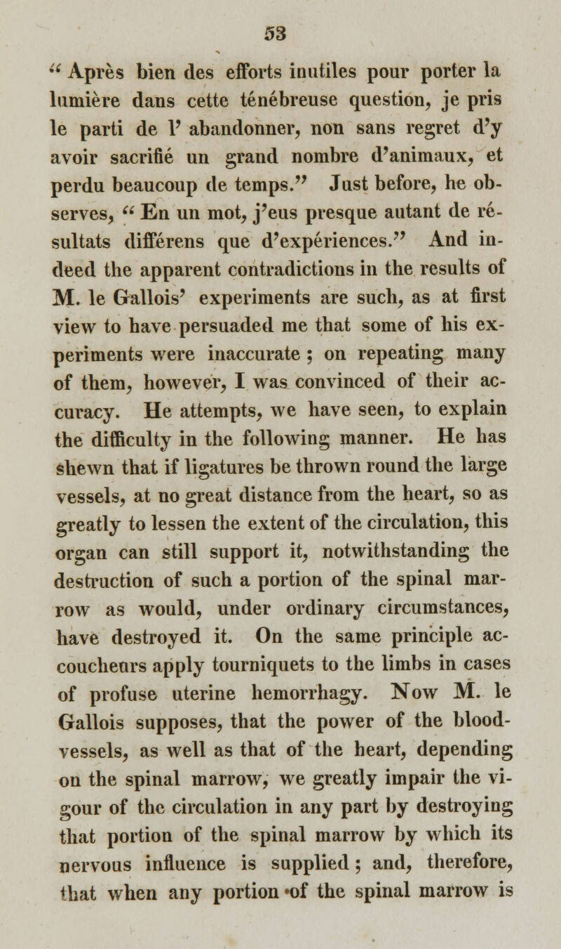 u Apres bien des efforts inutiles pour porter la lumiere dans cette tenebreuse question, je pris le parti de Y abandonner, non sans regret d'y avoir sacrifie un grand nombre d'animaux, et perdu beaucoup de temps. Just before, he ob- serves, En un mot, j'eus presque autant de re- sultats differens que d'experiences. And in- deed the apparent contradictions in the results of M. le Gallois' experiments are such, as at first view to have persuaded me that some of his ex- periments were inaccurate ; on repeating many of them, however, I was convinced of their ac- curacy. He attempts, we have seen, to explain the difficulty in the following manner. He has shewn that if ligatures be thrown round the large vessels, at no great distance from the heart, so as greatly to lessen the extent of the circulation, this organ can still support it, notwithstanding the destruction of such a portion of the spinal mar- row as would, under ordinary circumstances, have destroyed it. On the same principle ac- coucheurs apply tourniquets to the limbs in cases of profuse uterine hemorrhagy. Now M. le Gallois supposes, that the power of the blood- vessels, as well as that of the heart, depending on the spinal marrow, we greatly impair the vi- gour of the circulation in any part by destroying that portion of the spinal marrow by which its nervous influence is supplied; and, therefore, that when any portion »of the spinal marrow is