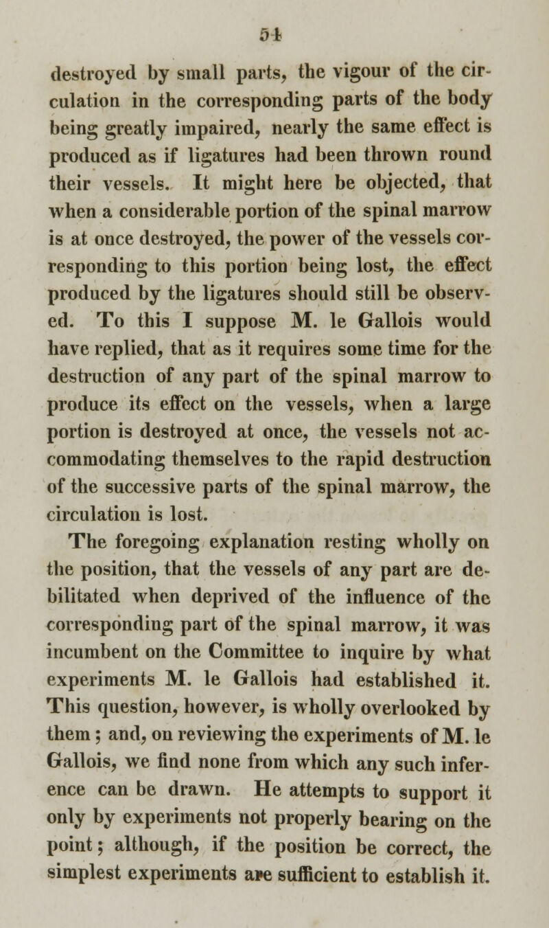 04 destroyed by small parts, the vigour of the cir- culation in the corresponding parts of the body being greatly impaired, nearly the same effect is produced as if ligatures had been thrown round their vessels. It might here be objected, that when a considerable portion of the spinal marrow is at once destroyed, the power of the vessels cor- responding to this portion being lost, the effect produced by the ligatures should still be observ- ed. To this I suppose M. le Gallois would have replied, that as it requires some time for the destruction of any part of the spinal marrow to produce its effect on the vessels, when a large portion is destroyed at once, the vessels not ac- commodating themselves to the rapid destruction of the successive parts of the spinal marrow, the circulation is lost. The foregoing explanation resting wholly on the position, that the vessels of any part are de- bilitated when deprived of the influence of the corresponding part of the spinal marrow, it was incumbent on the Committee to inquire by what experiments M. le Gallois had established it. This question, however, is wholly overlooked by them; and, on reviewing the experiments of M. le Gallois, we find none from which any such infer- ence can be drawn. He attempts to support it only by experiments not properly bearing on the point; although, if the position be correct, the simplest experiments a*e sufficient to establish it.