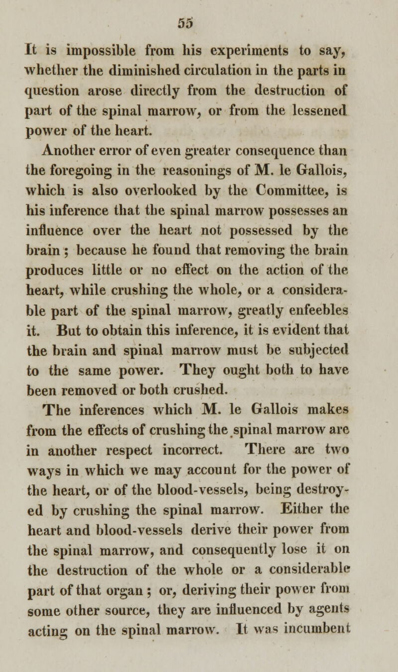 It is impossible from his experiments to say, whether the diminished circulation in the parts in question arose directly from the destruction of part of the spinal marrow, or from the lessened power of the heart. Another error of even greater consequence than the foregoing in the reasonings of M. le Gallois, which is also overlooked by the Committee, is his inference that the spinal marrow possesses an influence over the heart not possessed by the brain ; because he found that removing the brain produces little or no effect on the action of the heart, while crushing the whole, or a considera- ble part of the spinal marrow, greatly enfeebles it. But to obtain this inference, it is evident that the brain and spinal marrow must be subjected to the same power. They ought both to have been removed or both crushed. The inferences which M. le Gallois makes from the effects of crushing the spinal marrow are in another respect incorrect. There are two ways in which we may account for the power of the heart, or of the blood-vessels, being destroy- ed by crushing the spinal marrow. Either the heart and blood-vessels derive their power from the spinal marrow, and consequently lose it on the destruction of the whole or a considerable part of that organ ; or, deriving their power from some other source, they are influenced by agents acting on the spinal marrow. It was incumbent