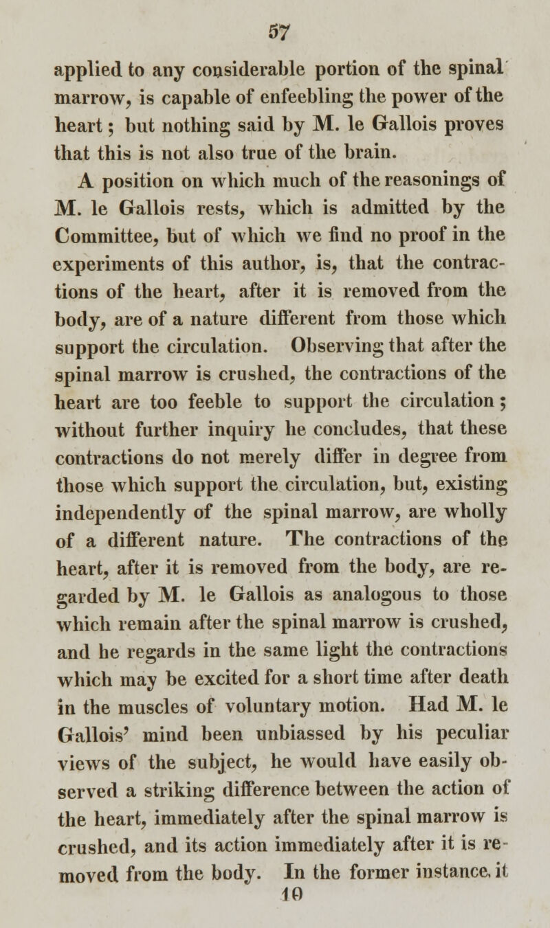 applied to any considerable portion of the spinal marrow, is capable of enfeebling the power of the heart; but nothing said by M. le Gallois proves that this is not also true of the brain. A position on which much of the reasonings of M. le Gallois rests, which is admitted by the Committee, but of which we find no proof in the experiments of this author, is, that the contrac- tions of the heart, after it is removed from the body, are of a nature different from those which support the circulation. Observing that after the spinal marrow is crushed, the contractions of the heart are too feeble to support the circulation; without further inquiry he concludes, that these contractions do not merely differ in degree from those which support the circulation, but, existing independently of the spinal marrow, are wholly of a different nature. The contractions of the heart, after it is removed from the body, are re- garded by M. le Gallois as analogous to those which remain after the spinal marrow is crushed, and he regards in the same light the contractions which may be excited for a short time after death in the muscles of voluntary motion. Had M. le Gallois' mind been unbiassed by his peculiar views of the subject, he would have easily ob- served a striking difference between the action of the heart, immediately after the spinal marrow is crushed, and its action immediately after it is re- moved from the body. In the former instance, it 10
