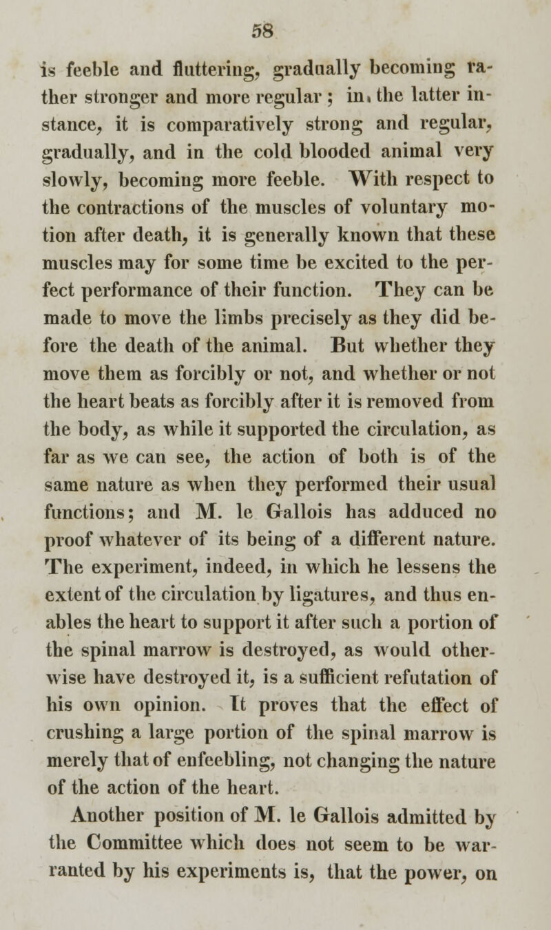 is feeble and fluttering, gradually becoming ra- ther stronger and more regular ; in» the latter in- stance, it is comparatively strong and regular, gradually, and in the cold blooded animal very slowly, becoming more feeble. With respect to the contractions of the muscles of voluntary mo- tion after death, it is generally known that these muscles may for some time be excited to the per- fect performance of their function. They can be made to move the limbs precisely as they did be- fore the death of the animal. But whether they move them as forcibly or not, and whether or not the heart beats as forcibly after it is removed from the body, as while it supported the circulation, as far as we can see, the action of both is of the same nature as when they performed their usual functions; and M. le Gallois has adduced no proof whatever of its being of a different nature. The experiment, indeed, in which he lessens the extent of the circulation by ligatures, and thus en- ables the heart to support it after such a portion of the spinal marrow is destroyed, as would other- wise have destroyed it, is a sufficient refutation of his own opinion. It proves that the effect of crushing a large portion of the spinal marrow is merely that of enfeebling, not changing the nature of the action of the heart. Another position of M. le Gallois admitted by the Committee which does not seem to be war- ranted by his experiments is, that the power, on