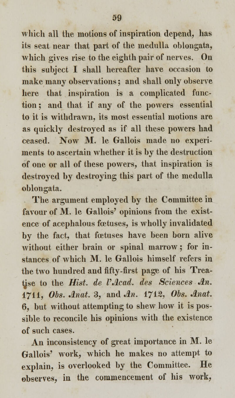 which all the motions of inspiration depend, has its seat near that part of the medulla oblongata, which gives rise to the eighth pair of nerves. On this subject I shall hereafter have occasion to make many observations; and shall only observe here that inspiration is a complicated func- tion ; and that if any of the powers essential to it is withdrawn, its most essential motions are as quickly destroyed as if all these powers had ceased. Now M. le Gallois made no experi- ments to ascertain whether it is by the destruction of one or all of these powers, that inspiration is destroyed by destroying this part of the medulla oblongata. The argument employed by the Committee in favour of M. le Gallois' opinions from the exist- ence of acephalous foetuses, is wholly invalidated by the fact, that foetuses have been born alive without either brain or spinal marrow; for in- stances of which M. le Gallois himself refers in the two hundred and fifty-first page of his Trea- tise to the Hist, de VAcad. des Sciences An. 1711, Obs. Anat. 3, and An. 1712, Obs. Anat. 6, but without attempting to shew how it is pos- sible to reconcile his opinions with the existence of such cases. An inconsistency of great importance in M. le Gallois' work, which he makes no attempt to explain, is overlooked by the Committee. He observes, in the commencement of his work,