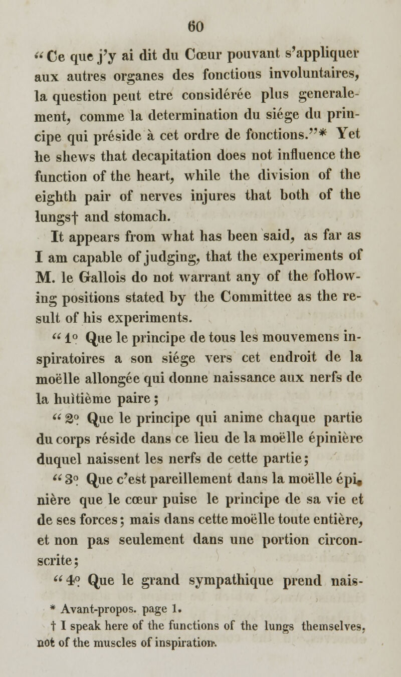 « Ce que j'y ai dit du Cceur pouvant s'appliquer aux autres organes des fonctious involuntaires, la question pent etre consideree plus generale- ment, comme la determination du siege du prin- cipe qui preside a cet ordre de fonctions.* Yet he shews that decapitation does not influence the function of the heart, while the division of the eighth pair of nerves injures that both of the lungsf and stomach. It appears from what has been said, as far as I am capable of judging, that the experiments of M. le Gallois do not warrant any of the follow- ing positions stated by the Committee as the re- sult of his experiments.  1° Que le principe de tous les mouvemens in- spiratoires a son siege vers cet endroit de la moelle allongee qui donne naissance aux nerfs de la huitieme paire; (i 2°. Que le principe qui anime chaque partie du corps reside dans ce lieu de la moelle epiniere duquel naissent les nerfs de cette partie;  3° Que e'est pareillement dans la moelle epi« niere que le cceur puise le principe de sa vie et de ses forces; mais dans cette moelle toute entiere, et non pas seulement dans une portion circon- scrite; 40 Que ie grand sympathique prend nais- * Avant-propos. page 1. t I speak here of the functions of the lungs themselves, not of the muscles of inspiration1.